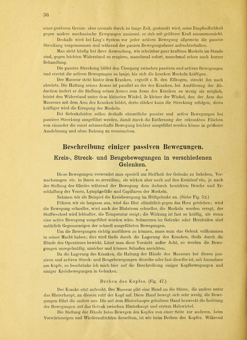 einer gewissen Grenze; aber niemals durch zu lange Zeit, gestreckt wird, seine Empfindlichkeit gegen andere mechanische Erregungen zunimmt, er sich mit größerer Kraft zusammenzieht. Deshalb wird bei Ling's System vor jeder activen Bewegung allgemein die passive Streckung vorgenommen und während der ganzen Bewegungsdauer aufrechterhalten. Man sieht häufig bei ihrer Anwendung, wie scheinbar ganz kraftlose Muskeln im Stande sind, gegen leichten Widerstand zu reagiren, manchmal sofort, manchmal schon nach kurzer Behandlung. Die passive Streckung bildet den Übergang zwischen passiven und activen Bewegungen und ersetzt die activen Bewegungen so lange, bis sich die kranken Muskeln kräftigen. Der Masseur steht hinter dem Kranken, ergreift z. B. den Ellbogen, streckt ihn nach abwärts. Die Haltung seines Armes ist parallel zu der des Kranken, bei Ausführung der Ab- duction ändert er die Stellung seines Armes zum Arme des Kranken so wenig als möglich, leistet den Widerstand unter dem kleinsten Winkel. Je kleiner der Winkel, den der Arm des Masseurs mit dem Arm des Kranken bildet, desto stärker kann die Streckung erfolgen, deslo kräftiger wird die Erregung der Muskeln. Bei Gelenksleiden sollen deshalb särnmtliche passive und active Bewegungen bei passiver Streckung ausgeführt werden, damit durch die Entfernung der erkrankten Flächen von einander die sonst schmerzhafte Bewegung leichter ausgeführt werden könne in größerer Ausdehnung und ohne Reizung zu verursachen. Beschreibimg einiger passiven Bewegungen. Kreis-, Streck* und Beugebewegungen in verschiedenen Gelenken. * Diese Bewegungen verwendet man speciell um Steifheit der Gelenke zu beheben, Ver- wachsungen etc. in ihnen zu zerreißen; sie wirken aber auch auf den Kreislauf ein, je nach der Stellung des Gliedes während der Bewegung dem dadurch bewirkten Drucke und Er- schlaffung der Venen, Lymphgefäße und Gapillaren der Muskeln. Nehmen wir als Beispiel die Kreisbewegung im Hüftgelenke an. (Siehe Fig. 52.) Führen wir sie langsam aus, wird das Blut allmählich gegen das Herz getrieben; wird die Bewegung schneller, wird auch der Blutstrom schneller, die Muskeln werden erregt, der Stoffwechsel wird lebhafter, die Temperatur steigt; die Wirkung ist fast so kräftig, als wenn eine active Bewegung ausgeführt worden wäre. Schmerzen im Gelenke oder Herzleiden sind natürlich Gegenanzeigen der schnell ausgeführten Bewegungen. Um die Bewegungen richtig ausführen zu können, muss man das Gelenk vollkommen in seiner Macht haben; dies wird theils durch die Lagerung des Kranken, theils durch die Hände des Operateurs bewirkt. Lässt man diese Vorsicht außer Acht, so werden die Bewe- gungen unregelmäßig, unsicher und können Schaden anrichten. Da die Lagerung des Kranken, die Haltung der Hände des Masseurs bei diesen pas- siven und activen Streck- und Beugebewegungen dieselbe oder fast dieselbe ist, mit Ausnahme am Kopfe, so beschränke ich mich hier auf die Beschreibung einiger Kopfbewegungen und einiger Kreisbewegungen in Gelenken. Drehen des Kopfes. (Fig. 47.) Der Kranke sitzt aufrecht. Der Masseur gibt eine Hand an die Stirne, die andere unter das Hinterhaupt, an diesem ruht der Kopf auf. Diese Hand bewegt sich sehr wenig, die Bewe- gungen führt die andere aus. Die auf dem Hinterhaupte gehaltene Hand bezweckt die Isolirung der Bewegungen auf das Gelenk zwischen Hinterhaupt und erstem Halswirbel. Die Stellung der Hände beim Bewegen des Kopfes von einer Seite zur anderen, beim Vorwärtsneigen und Wiederaufrichten desselben, ist wie beim Drehen des Kopfes. Während