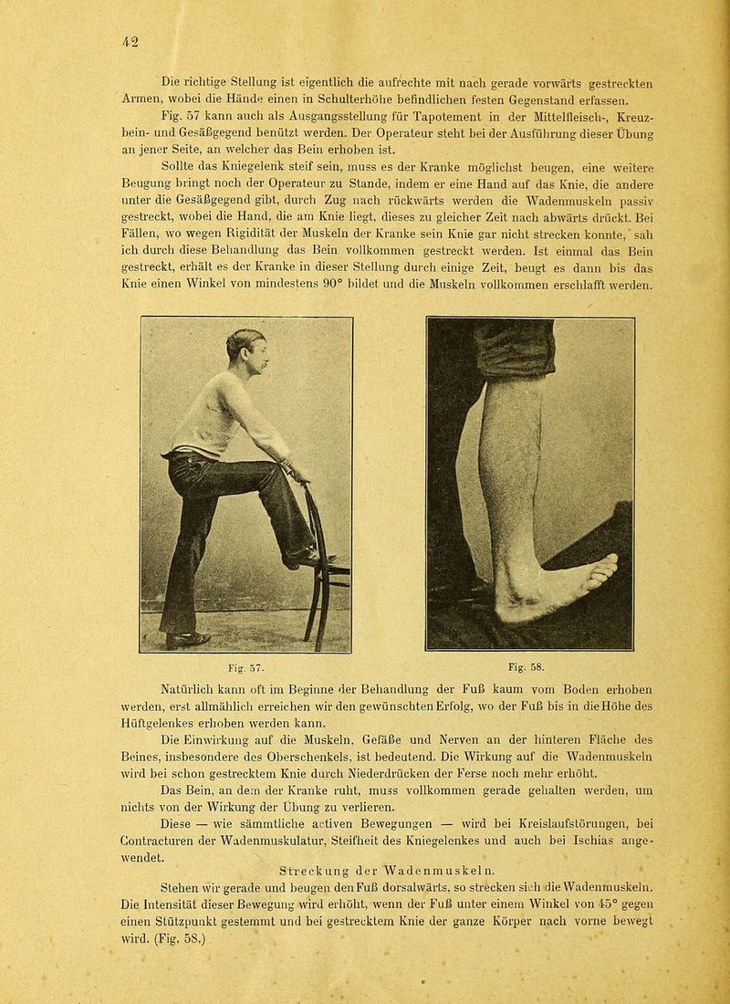 Die richtige Stellung ist eigentlich die aufrechte mit nach gerade vorwärts gestreckten Armen, wobei die Hände einen in Schulterhöhe befindlichen festen Gegenstand erfassen. Fig. 57 kann auch als Ausgangsstellung für Tapotement in der Mittelfleisch-, Kreuz- bein- und Gesäßgegend benützt werden. Der Operateur steht bei der Ausführung dieser Übung an jener Seite, an welcher das Bein erhoben ist. Sollte das Kniegelenk steif sein, muss es der Kranke möglichst beugen, eine weitere Beugung bringt noch der Operateur zu Stande, indem er eine Hand auf das Knie, die andere unter die Gesäßgegend gibt, durch Zug nach rückwärts werden die Wadenmuskeln passiv gestreckt, wobei die Hand, die am Knie liegt, dieses zu gleicher Zeit nach abwärts drückt. Bei Fällen, wo wegen Bigidität der Muskeln der Kranke sein Knie gar nicht strecken konnte, sah ich durch diese Behandlung das Bein vollkommen gestreckt werden. Ist einmal das Bein gestreckt, erhält es der Kranke in dieser Stellung durch einige Zeit, beugt es dann bis das Knie einen Winkel von mindestens 90° bildet und die Muskeln vollkommen erschlafft werden. Fig. 57. Fig. 58. Natürlich kann oft im Beginne der Behandlung der Fuß kaum vom Boden erhoben werden, erst allmählich erreichen wir den gewünschten Erfolg, wo der Fuß bis in die Höhe des Hüftgelenkes erhoben werden kann. Die Einwirkung auf die Muskeln, Gefäße und Nerven an der hinteren Fläche des Beines, insbesondere des Oberschenkels, ist bedeutend. Die Wirkung auf die Wadenmuskeln wird bei schon gestrecktem Knie durch Niederdrücken der Ferse noch mehr erhöht. Das Bein, an dem der Kranke ruht, muss vollkommen gerade gehalten werden, um nichts von der Wirkung der Übung zu verlieren. Diese — wie sämmtliche activen Bewegungen — wird bei Kreislaufstörungen, bei Gontracturen der Wadenmuskulatur, Steifheit des Kniegelenkes und auch bei Ischias ange- wendet. Streckung der Wadenmuskeln. Stehen wir gerade und beugen den Fuß dorsalwärts, so strecken sich die Wadenmuskeln. Die Intensität dieser Bewegung wird erhöht, wenn der Fuß unter einem Winkel von 45° gegen einen Stützpunkt gestemmt und bei gestrecktem Knie der ganze Körper nach vorne bewegt wird. (Fig. 5S.)