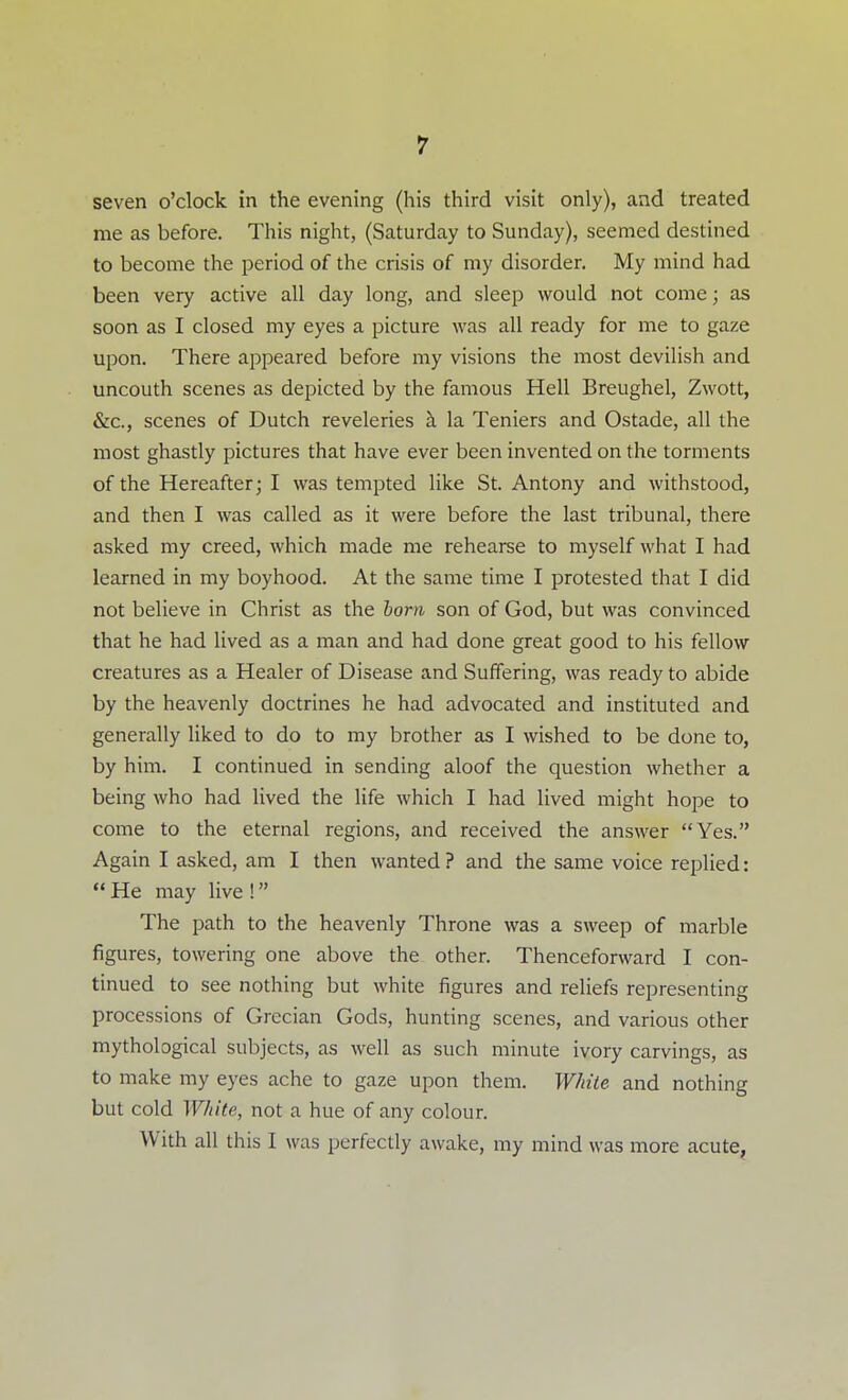 seven o'clock in the evening (his third visit only), and treated me as before. This night, (Saturday to Sunday), seemed destined to become the period of the crisis of my disorder. My mind had been very active all day long, and sleep would not come; as soon as I closed my eyes a picture was all ready for me to gaze upon. There appeared before my visions the most devilish and uncouth scenes as depicted by the famous Hell Breughel, Zwott, &c., scenes of Dutch reveleries h. la Teniers and Ostade, all the most ghastly pictures that have ever been invented on the torments of the Hereafter; I was tempted like St. Antony and withstood, and then I was called as it were before the last tribunal, there asked my creed, which made me rehearse to myself what I had learned in my boyhood. At the same time I protested that I did not believe in Christ as the born son of God, but was convinced that he had lived as a man and had done great good to his fellow creatures as a Healer of Disease and Suffering, was ready to abide by the heavenly doctrines he had advocated and instituted and generally liked to do to my brother as I wished to be done to, by him. I continued in sending aloof the question whether a being who had lived the life which I had lived might hope to come to the eternal regions, and received the answer Yes. Again I asked, am I then wanted? and the same voice replied:  He may live ! The path to the heavenly Throne was a sweep of marble figures, towering one above the other. Thenceforward I con- tinued to see nothing but white figures and reliefs representing processions of Grecian Gods, hunting scenes, and various other mythological subjects, as well as such minute ivory carvings, as to make my eyes ache to gaze upon them. White and nothing but cold White, not a hue of any colour. With all this I was perfectly awake, my mind was more acute,