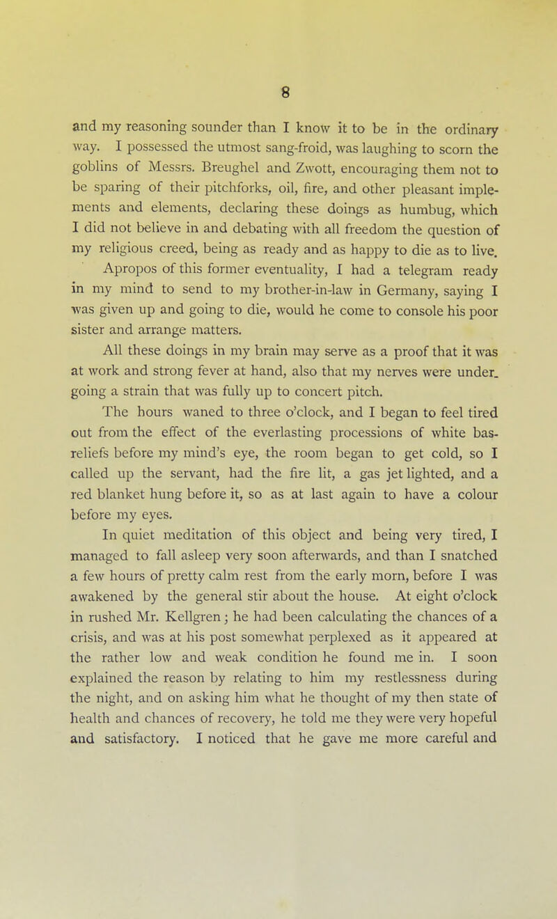 and my reasoning sounder than I know it to be in the ordinary way. I possessed the utmost sang-froid, was laughing to scorn the goblins of Messrs. Breughel and Zwott, encouraging them not to be sparing of their pitchforks, oil, fire, and other pleasant imple- ments and elements, declaring these doings as humbug, which I did not believe in and debating with all freedom the question of my religious creed, being as ready and as happy to die as to live. Apropos of this former eventuality, I had a telegram ready in my mind to send to my brother-in-law in Germany, saying I was given up and going to die, would he come to console his poor sister and arrange matters. All these doings in my brain may serve as a proof that it was at work and strong fever at hand, also that my nerves were under, going a strain that was fully up to concert pitch. The hours waned to three o'clock, and I began to feel tired out from the effect of the everlasting processions of white bas- reliefs before my mind's eye, the room began to get cold, so I called up the servant, had the fire lit, a gas jet lighted, and a red blanket hung before it, so as at last again to have a colour before my eyes. In quiet meditation of this object and being very tired, I managed to fall asleep very soon aftenvards, and than I snatched a few hours of pretty calm rest from the early morn, before I was awakened by the general stir about the house. At eight o'clock in rushed Mr. Kellgren; he had been calculating the chances of a crisis, and was at his post somewhat perplexed as it appeared at the rather low and weak condition he found me in. I soon explained the reason by relating to him my restlessness during the night, and on asking him what he thought of my then state of health and chances of recovery, he told me they were very hopeful and satisfactory. I noticed that he gave me more careful and