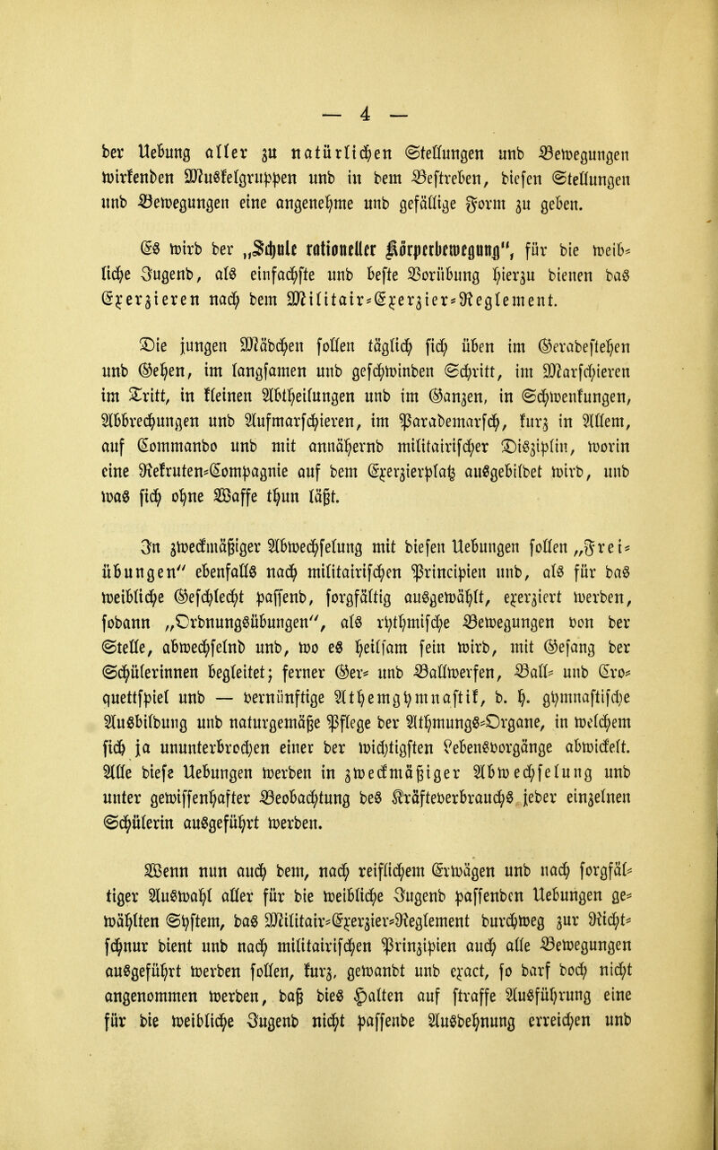 ber Hebung aUex 3U ttatürltc^en ©teHimgen unb Semegungen n)irfenben 3J?u«fefgrii|)})en unb in bem S3eftre6en, biefen ©teßungen unb ©emegungen eine angenel^me unb gefällige govm ju geben. @ö tDirb ber „Sd)üle ratianeller ^orpetkiDegunfl, für bie meib^ lic^^e 3ugenb, afö einfad^fte unb befte SSorübung l^ierju bienen ba^ (5j:eräieren md) bem 9J?i(itair^(Sjer3ier*^9?egIement. ®ie iungen ü)?cibd^en foüen täglid^ [id^ üben im ©erabeftel^en unb (Sellen, im langfamen unb gefd^iDinben ©i^ritt, im SJiorfdf^ieren im Sritt, in fteinen 3lbt:^ei(ungen unb im ©anjen, in @d^tt>entungen, 2lbbred^ungen unb 3tufmarfd^ieren, im ^arabemarfd^, furj in 3löem, auf (Sommanbo unb mit annä^ernb mi(itairifd;er ©i^ji^^lin, tDorin eine 9?efruten=Som))agnie ciuf bem Sjer^ierplafe au^gebifbet n)irb, unb \xä) o^ne SBaffe t^un lägt. 3fn 3tt>ecfmäßiger SlbtDed^felung mit biefen Uebungen foßen„grei^ Übungen ebenfattö nad^ mititairifi^en ^rincipien unb, afö für ba6 n?eiblid[;e ©efc^Ied^t ^^affenb, forgfättig au^gen)ä^(t, eyerjiert i^erben, fobann „Orbnungöübungen, afö r^t^mifd^e S3en)egungen Don ber ©teile, abiüed;felnb unb, too e6 l^eiffam fein tDirb, mit ®efang ber ©d^üferinnen begleitet; ferner Oer^ unb iöaütDerfen, ^aiU unb ßro^ quettfpiel unb — mniinftige Slt^emg^mnaftif, b. ^). g^mnaftifAe 3lu§bi(bung unb naturgemäße Pflege ber Sltl^mung^^Organe, in mlä}em fid& ja ununterbrochen einer ber it)id)tigften feben^i^orgänge abiüidett. Sitte biefe Uebungen h)erben in jnjedmäßiger Slbtüed;fetung unb unter gelüiffen^after Seobad^tung beö ^räfteberbraud^S Jeber einjetnen ©d^ütertn au^gefü^rt tr>erben. SBenn nun anä) bem, nad^ reiflid^em @rträgen unb nad) forgfät^ tiger 2Iu^n>a:^t aüer für bie tceibli^e Sugenb paffenben Uebungen ae=^ n^äl^Iten Softem, ba§ 2JJiIitair^(5jer3ier^9?egtement burd^lDeg jur 9iid;t^ fd^nur bient unb nad^ militairifd^en ^rinji|3ien aud^ atte SSetpegungen ausgeführt toerben fetten, furj, gei^anbt unb eyact, fo barf bcd; nid;t angenommen njerben, bag bieS Ratten auf ftraffe SluSfüfjrung eine für bie loeibtid^e Sugenb nid^t ))affenbe SluSbel^nung erreid^en unb
