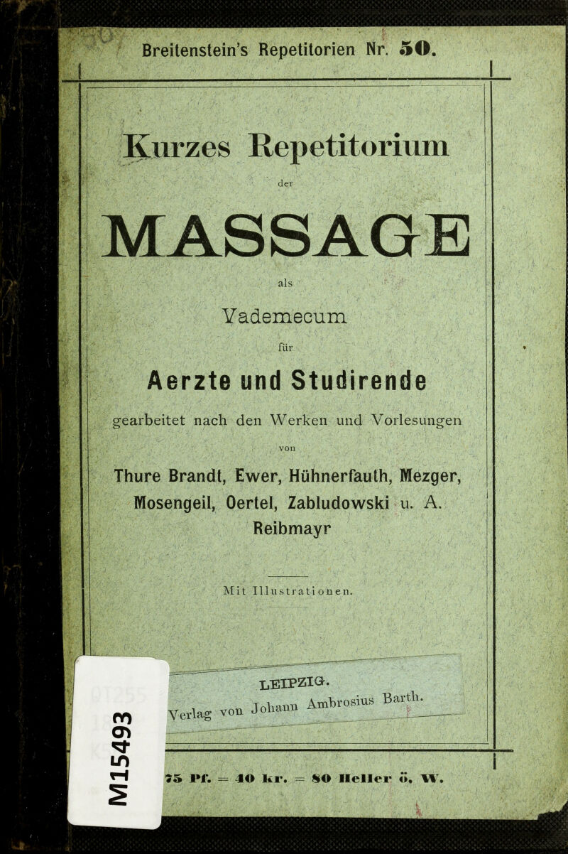 Breitenstein's Repelitorien Nr. 50. Kurzes Repetitorium der MASSAGE als Yademecum für Aerzte und Studirende gearbeitet nach den Werken und Vorlesungen von Thure Brandt, Ewer, Hühnerfauth, Mezger, Mosengeil, Oertel, Zabludowski u. A. Reibmayr M i t 111 n s t r a t i o n e n. 00 Verlag von Jobann Amljrosius Barth. 95 I»f. = 40 Kr. = 80 Heller ö. W.