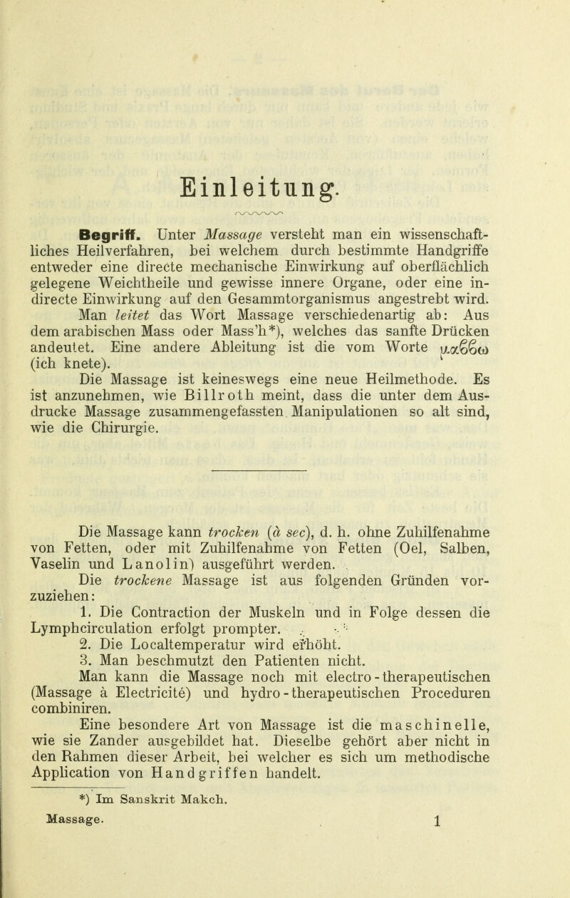 Einleitung. Begriff. Unter Massage versteht man ein wissenschaft- liches Heilverfahren, bei welchem durch bestimmte Handgriffe entweder eine directe mechanische Einwirkung auf oberflächlich gelegene Weichtheile und gewisse innere Organe, oder eine in- directe Einwirkung auf den Gesammtorganismus angestrebt wird. Man leitet das Wort Massage verschiedenartig ab: Aus dem arabischen Mass oder Mass'h*), welches das sanfte Drücken andeutet. Eine andere Ableitung ist die vom Worte jxaSSo) (ich knete). Die Massage ist keineswegs eine neue Heilmethode. Es ist anzunehmen, wie Billroth meint, dass die unter dem Aus- drucke Massage zusammengefassten Manipulationen so alt sind, wie die Chirurgie. Die Massage kann trocken {ä sec), d, h. ohne Zuhilfenahme von Fetten, oder mit Zuhilfenahme von Fetten (Oel, Salben, Vaselin und Lanolin) ausgeführt werden. . Die trockene Massage ist aus folgenden Gründen vor- zuziehen: 1. Die Contraction der Muskeln und in Folge dessen die Lymphcirculation erfolgt prompter. 2. Die Localtemperatur wird erhöht. 3. Man beschmutzt den Patienten nicht. Man kann die Massage noch mit electro-therapeutischen (Massage ä Electricite) und hydro-therapeutischen Proceduren combiniren. Eine besondere Art von Massage ist die maschinelle, wie sie Zander ausgebildet hat. Dieselbe gehört aber nicht in den Rahmen dieser Arbeit, bei welcher es sich um methodische Application von Handgriffen handelt. *) Im Sanskrit Makch.