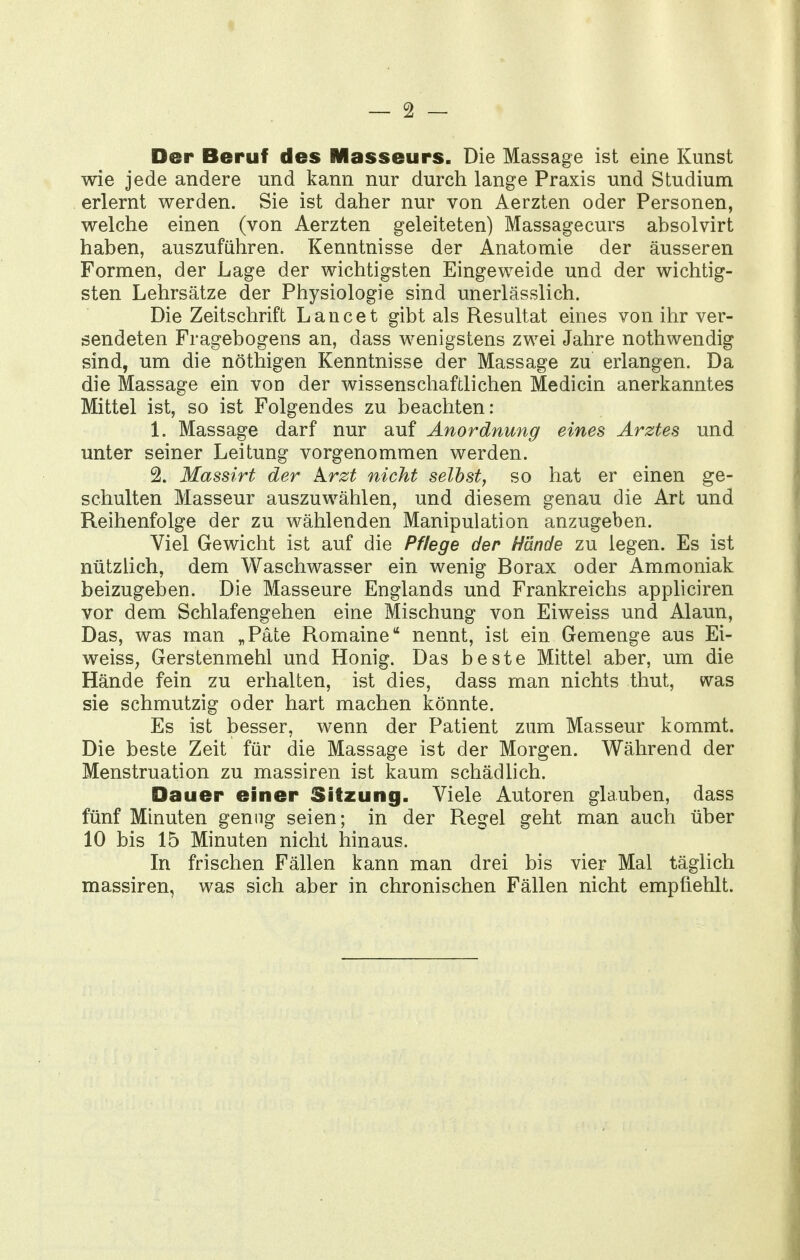 Der Beruf des Masseurs. Die Massage ist eine Kunst wie jede andere und kann nur durch lange Praxis und Studium erlernt werden. Sie ist daher nur von Aerzten oder Personen, welche einen (von Aerzten geleiteten) Massagecurs absolvirt haben, auszuführen. Kenntnisse der Anatomie der äusseren Formen, der Lage der wichtigsten Eingeweide und der wichtig- sten Lehrsätze der Physiologie sind unerlässlich. Die Zeitschrift Lancet gibt als Resultat eines von ihr ver- sendeten Fragebogens an, dass wenigstens zwei Jahre nothwendig sind, um die nöthigen Kenntnisse der Massage zu erlangen. Da die Massage ein von der wissenschaftlichen Medicin anerkanntes Mittel ist, so ist Folgendes zu beachten: 1. Massage darf nur auf Anordnung eines Arztes und unter seiner Leitung vorgenommen werden. 2. Massirt der Arzt nicht selbst^ so hat er einen ge- schulten Masseur auszuwählen, und diesem genau die Art und Reihenfolge der zu wählenden Manipulation anzugeben. Viel Gewicht ist auf die Pffege der Hände zu legen. Es ist nützlich, dem Waschwasser ein wenig Borax oder Ammoniak beizugeben. Die Masseure Englands und Frankreichs appliciren vor dem Schlafengehen eine Mischung von Eiweiss und Alaun, Das, was man „Pate Romaine nennt, ist ein Gemenge aus Ei- weisS; Gerstenmehl und Honig. Das beste Mittel aber, um die Hände fein zu erhalten, ist dies, dass man nichts thut, was sie schmutzig oder hart machen könnte. Es ist besser, wenn der Patient zum Masseur kommt. Die beste Zeit für die Massage ist der Morgen. Während der Menstruation zu massiren ist kaum schädlich. Dauer einer Sitzung. Viele Autoren glauben, dass fünf Minuten genug seien; in der Regel geht man auch über 10 bis 15 Minuten nicht hinaus. In frischen Fällen kann man drei bis vier Mal täglich massiren, was sich aber in chronischen Fällen nicht empfiehlt.