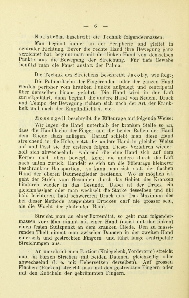 Norström beschreibt die Technik folgendermassen: Man beginnt immer an der Peripherie und gleitet in centraler Richtung. Bevor die rechte Hand ihre Bewegung ganz verrichtet hat, beginnt man mit der linken Hand von demselben Punkte aus die Bewegung der Streichung. Für tiefe Gewebe benützt man die Faust anstatt der Palma. Die Technik des Streichens beschreibt Jacoby, wie folgt Die Palmarfläche der Fingerenden oder der ganzen Hand werden peripher vom kranken Punkte aufgelegt und centripetal über demselben hinaus geführt. Die Hand wird in der Luft zurückgeführt, dann beginnt die andere Hand von Neuem. Druck und Tempo der Bewegung richten sich nach der Art der Krank- heit und nach der Empfmdhchkeit etc. Mosengeil beschreibt die Effteurage auf folgende Weise: Wir legen die Hand unterhalb der kranken Stelle so an, dass die Handfläche der Finger und die beiden Ballen der Hand dem Gliede flach anliegen. Darauf schiebt man diese Hand streichend in die Höhe, setzt die andere Hand in gleicher Weise auf und lässt sie der ersteren folgen. Dieses Verfahren wieder- holt sich abwechselnd: während die eine Hand sich auf dem Körper nach oben bewegt, kehrt die andere durch die Luft nach unten zurück. Handelt es sich um die Effleurage kleinerer beschränkter Hauspartien, so kann man sich statt der flachen Hand der oberen Daumenglieder bedienen. Wo es möghch ist, geht der Strich vom Gesunden durch das Gebiet des Kranken hindurch wieder in das Gesunde. Dabei ist der Druck ein gleichmässiger oder man wechselt die Stärke desselben und übt bald leichteren, batd schwereren Druck aus. Das Maximum des bei dieser Methode ausgeübten Druckes darf nie grösser sein, als die Wucht der gleitenden Hand. Streicht man an einer Extremität, so geht man folgender- massen vor: Man nimmt mit einer Hand (meist mit der linken) einen festen Stützpunkt an dem kranken Gliede. Den zu massi- renden Theil nimmt man zwischen Daumen in der zweiten Hand einerseits und gestreckten Fingern und führt lange centripetale Streichungen aus. An umschriebenen Partien (Kniegelenk, Vorderarm) streicht man in kurzen Strichen mit beiden Daumen gleichzeitig oder abwechselnd (i. e. mit Uebersetzen derselben). Auf grossen Flächen (Rücken) streicht man mit den gestreckten Fingern oder mit den Knöcheln der gekrümmten Fingern.