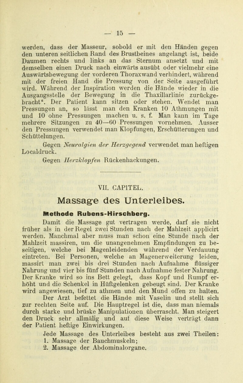 werden, dass der Masseur, sobold er mit den Händen gegen den unteren seitlichen Rand des Brustbeines angelangt ist, beide Daumen rechts und links an das Sternum ansetzt und mit demselben einen Druck nach einwärts ausübt oder vielmehr eine Auswärtsbewegung der vorderen Thoraxwand verhindert, während mit der freien Hand die Pressung von der Seite ausgeführt wird. Während der Inspiration werden die Hände wieder in die Ausgangsstelle der Bewegung in die Thaxillarlinie zurückge- bracht. Der Patient kann sitzen oder stehen. Wendet man Pressungen an, so lässt man den Kranken 10 Athmungen mit und 10 ohne Pressungen machen u. s. f. Man kann im Tage mehrere Sitzungen zu 40—60 Pressungen vornehmen. Ausser den Pressungen verwendet man Klopfungen, Erschütterungen und Schüttelungen. Gegen Neuralgien der Herzgegend verwendet man heftigen Local druck. Gegen Herzklopfen Rückenhackungen. Vir. GAPITEL. Massage des Unterleibes. RAethode Rubens-Hirschberg. Damit die Massage gut vertragen werde, darf sie nicht früher als in der Regel zwei Stunden nach der Mahlzeit apphcirt werden. Manchmal aber muss man schon eine Stunde nach der Mahlzeit massiren, um die unangenehmen Empfindungen zu be- seitigen, welche bei Magenleidenden während der Verdauung eintreten. Bei Personen, welche an Magenerweiterung leiden, massirt man zwei bis drei Stunden nach Aufnahme flüssiger Nahrung und vier bis fünf Stunden nach Aufnahme fester Nahrung. Der Kranke wird so ins Bett gelegt, dass Kopf und Rumpf er- höht und die Schenkel in Hüftgelenken gebeugt sind. Der Kranke wird angewiesen, tief zu athmen und den Mund offen zu halten. Der Arzt befettet die Hände mit Vaselin und stellt sich zur rechten Seite auf. Die Hauptregel ist die, dass man niemals durch starke und brüske Manipulationen überrascht. Man steigert den Druck sehr allmälig und auf diese Weise verträgt dann der Patient heftige Einwirkungen. Jede Massage des Unterleibes besteht aus zwei Theilen: 1. Massage der Bauchmuskeln; 2. Massage der Abdominalorgane.