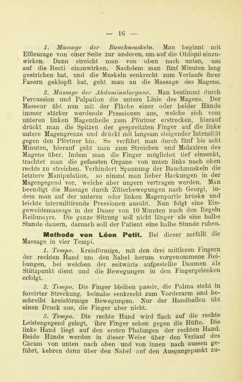 1. Massage der Bauchmushein, Man beginnt mit Effleurage von einer Seite zur anderen, um auf die Obliqui einzu- wirken. Dann streicht man von oben nach unten, um auf die Recti einzuwirken. Nachdem man fünf Minuten lang gestrichen hat, und die Muskeln senkrecht zum Verlaufe ihrer Fasern geklopft hat, geht man an die Massage des Magens. 2. Massage der Ahdominalorgane, Man bestimmt durch Percussion und Palpation die untere Linie des Magens. Der Masseur übt nun mit der Fläche einer oder beider Hände immer stärker werdende Pressionen aus, welche sich vom unteren linken Magentheile zum Pförtner erstrecken, hierauf drückt man die Spitzen der gespreitzten Finger auf die linke untere Magengrenze und drückt mit langsam steigender Intensität gegen den Pförtner hin. So verfährt man durch fünf bis acht Minuten, hierauf geht man zum Streichen und Malaxiren des Magens über. Indem man die Finger möglichst tief einsenkt, trachtet man die gefassten Organe von unten hnks nach oben rechts zu streichen. Verhindert Spannung der Bauchmuskeln die letztere Manipulation, so nimmt man lieber Hackungen in der Magengegend vor, welche aber ungern vertragen werden. Man beendigt die Massage durch Zitterbewegungen nach Georgi, in- dem man auf der unteren oder linken Magenpartie brüske und leichte intermittirende Pressionen ausübt. Nun folgt eine Ein- geweidemassage in der Dauer von 10 Minuten nach den Regeln Reibmayrs. Die ganze Sitzung soll nicht länger als eine halbe Stunde dauern, darnach soll der Patient eine halbe Stunde ruhen. Methode von Leon Petit. Bei dieser zerfällt die Massage in vier Tempi. 1. Tempo. Kreisförmige, mit den drei mittleren Fingern der rechten Hand um den Nabel herum vorgenommene Rei- bungen, bei welchen der seitwärts aufgestellte Daumen als Stützpunkt dient und die Bewegungen in den Fingergelenken erfolgt. 2. Tempo. Die Finger bleiben passiv, die Palma steht in forcirter Streckung, beinahe senkrecht zum Vorderarm und be- schreibt kreisförmige Bewegungen. Nur der Handballen übt einen Druck aus, die Finger aber nicht. 3. Tempo. Die rechte Hand wird flach auf die rechte Leistengegend gelegt, ihre Finger sehen gegen die Hüfte. Die linke Hand liegt auf den ersten Phalangen der rechten Hand. Beide Hände werden in dieser W^eise über den Verlauf des Gäcum von unten nach oben und von innen nach aussen ge- führt, kehren dann über den Nabel auf den Ausgangspunkt zu-