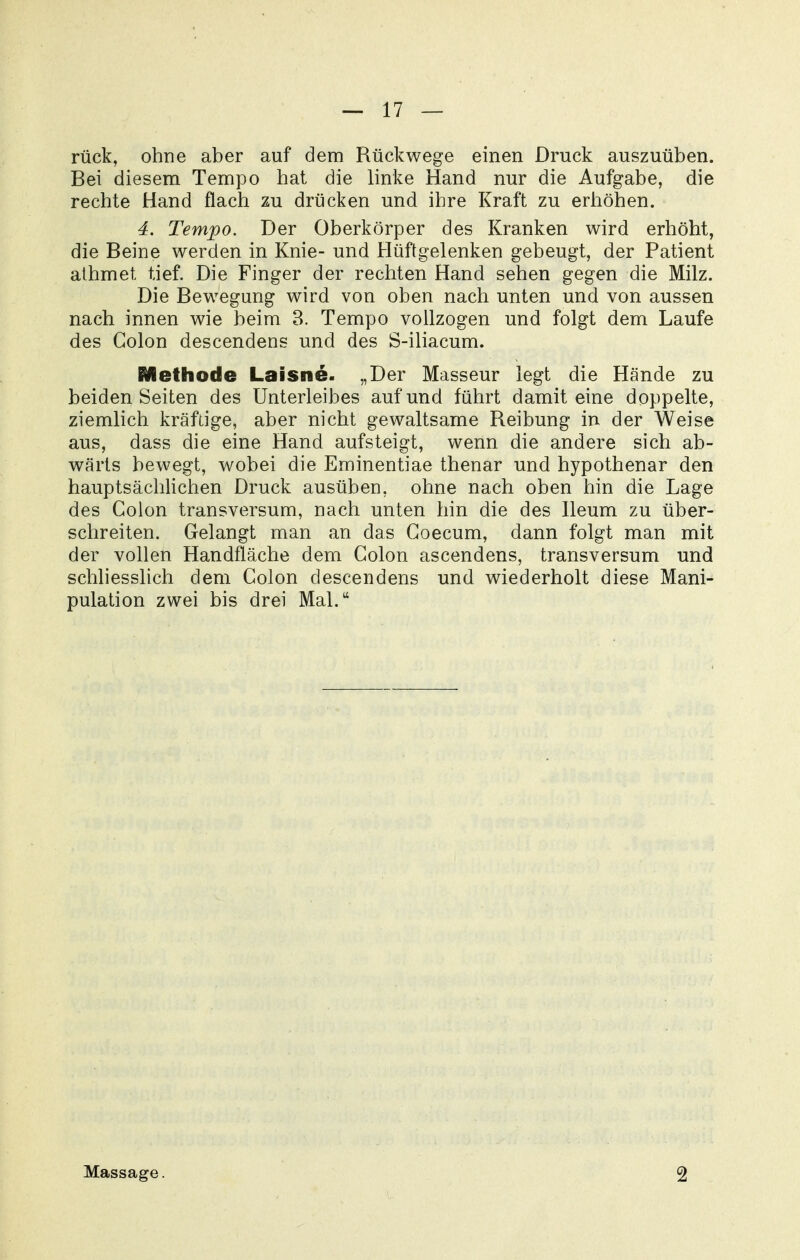 rück, ohne aber auf dem Rückwege einen Druck auszuüben. Bei diesem Tempo hat die linke Hand nur die Aufgabe, die rechte Hand flach zu drücken und ihre Kraft zu erhöhen. 4. Tempo. Der Oberkörper des Kranken wird erhöht, die Beine werden in Knie- und Hüftgelenken gebeugt, der Patient athmet tief. Die Finger der rechten Hand sehen gegen die Milz. Die Bewegung wird von oben nach unten und von aussen nach innen wie beim 3. Tempo vollzogen und folgt dem Laufe des Colon descendens und des S-iliacum. Methode Laisne. „Der Masseur legt die Hände zu beiden Seiten des Unterleibes auf und führt damit eine doppelte, ziemlich kräftige, aber nicht gewaltsame Reibung in der Weise aus, dass die eine Hand aufsteigt, wenn die andere sich ab- wärts bewegt, wobei die Eminentiae thenar und hypothenar den hauptsächlichen Druck ausüben, ohne nach oben hin die Lage des Colon transversum, nach unten hin die des Ileum zu über- schreiten. Gelangt man an das Coecum, dann folgt man mit der vollen Handfläche dem Colon ascendens, transversum und schhesslich dem Colon descendens und wiederholt diese Mani- pulation zwei bis drei Mal. Massage. 2