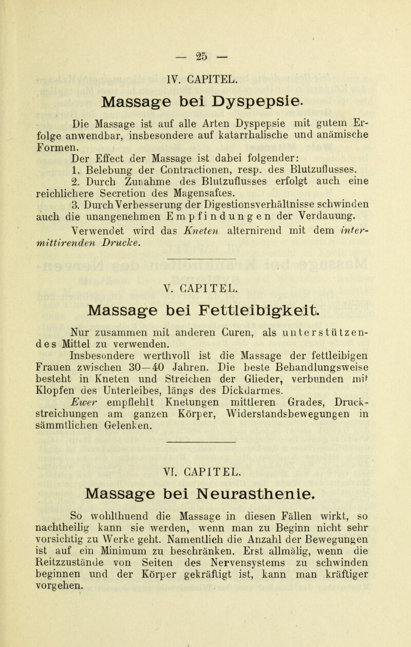 IV. GAPITEL. Massage bei Dyspepsie. Die Massage ist auf alle Arten Dyspepsie mit gutem Er- folge anwendbar, insbesondere auf katarrhalische und anämische Formen. Der Eifect der Massage ist dabei folgender: 1. Belebung der Gontractionen, resp. des Blutzuflusses. 2. Durch Zunahme des BlutzuÜusses erfolgt auch eine reichlichere Secretion des Magensaftes. 3. Durch Verbesserung der Digestionsverhältnisse schwinden auch die unangenehmen Empfindungen der Verdauung. Verwendet wird das Kneten alternirend mit dem inter- mittirenden Drucke. V. GAPITEL. Massage bei Fettleibigkeit. Nur zusammen mit anderen Guren, als unterstützen- des Mittel zu verwenden. Insbesondere werthvoll ist die Massage der fettleibigen Frauen zwischen 30—40 Jahren. Die beste Behandlungsweise besteht in Kneten und Streichen der GUeder, verbunden mi^ Klopfen des Unterleibes, längs des Dickdarmes. Ewer empfiehlt Knetungen mittleren Grades, Druck- streichungen am ganzen Körper, Widerstandsbewegungen in sämmtlichen Gelenken. VI. GAPITEL. Massage bei Neurasthenie. So wohlthuend die Massage in diesen Fällen wirkt, so nachtheihg kann sie werden, w^enn man zu Beginn nicht sehr vorsichtig zu Werke geht. NamentMch die Anzahl der Bewegungen ist auf ein Minimum zu beschränken. Erst allmähg, wenn die Beitzzustände von Seiten des Nervensystems zu schwinden beginnen und der Körper gekräftigt ist, kann man kräftiger vorgehen.