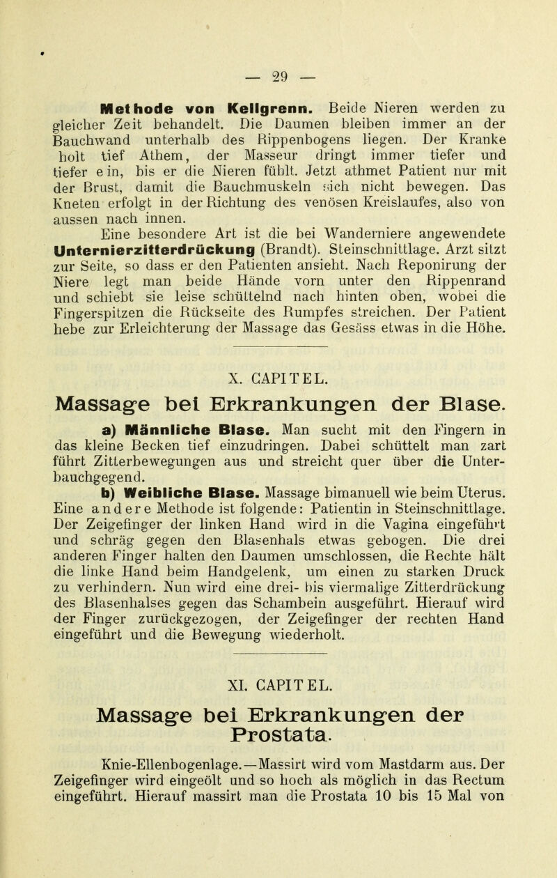 Methode von Kellgrenn. Beide Nieren werden zu gleicher Zeit behandelt. Die Daumen bleiben immer an der Bauchwand unterhalb des Rippenbogens liegen. Der Kranke holt lief Athem, der Masseur dringt immer tiefer und tiefer ein, bis er die Nieren fühlt. Jetzt athmet Patient nur mit der Brust, damit die Bauchmuskeln fdch nicht bewegen. Das Kneten erfolgt in der Richtung des venösen Kreislaufes, also von aussen nach innen. Eine besondere Art ist die bei Wanderniere angewendete Unfernierzitterdrückung (Brandt). Steinschnittlage. Arzt sitzt zur Seite, so dass er den Patienten ansieht. Nach Reponirung der Niere legt man beide Hände vorn unter den Rippenrand und schiebt sie leise schüttelnd nach hinten oben, wobei die Fingerspitzen die Rückseite des Rumpfes streichen. Der Patient hebe zur Erleichterung der Massage das Gesäss etwas in die Höhe. X. GAPITEL. Massage bei Erkrankungen der Blase. a) Männliche Blase. Man sucht mit den Fingern in das kleine Becken tief einzudringen. Dabei schüttelt man zart führt Zitterbewegungen aus und streicht quer über die Unter- bauchgegend. b) Weibliche Blase. Massage bimanuell wie beim Uterus. Eine andere Methode ist folgende: Patientin in Steinschnittlage. Der Zeigefinger der linken Hand wird in die Vagina eingeführt und schräg gegen den Blasenhals etwas gebogen. Die drei anderen Finger halten den Daumen umschlossen, die Rechte hält die linke Hand beim Handgelenk, um einen zu starken Druck zu verhindern. Nun wird eine drei- bis viermahge Zitterdrückung des Blasenhalses gegen das Schambein ausgeführt. Hierauf wird der Finger zurückgezogen, der Zeigefinger der rechten Hand eingeführt und die Bewegung wiederholt. XL GAPITEL. Massage bei Erkrankung^en der Prostata. Knie-Ellenbogenlage.—Massirt wird vom Mastdarm aus. Der Zeigefinger wird eingeölt und so hoch als möglich in das Rectum eingeführt. Hierauf massirt man die Prostata 10 bis 15 Mal von