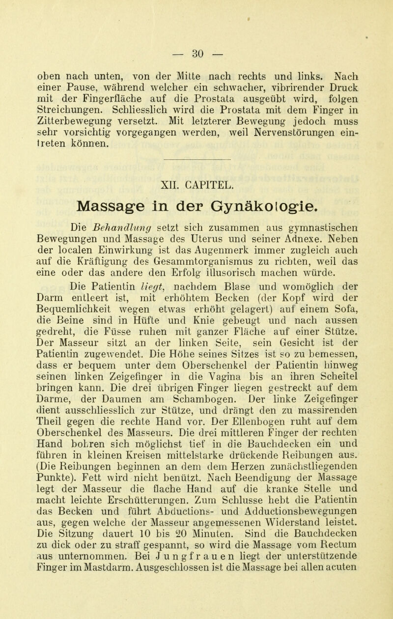 oben nach unten, von der Mitte nach rechts und h'nks. Nach einer Pause, während welcher ein schwacher, vibrirender Druck mit der Fingerfläche auf die Prostata ausgeübt wird, folgen Streichungen. Schliesshch wird die Prostata mit dem Finger in Zitterbewegung versetzt. Mit letzterer Bewegung jedoch muss sehr vorsichtig vorgegangen w^erden, weil Nervenstörungen ein- treten können. XIL CAPITEL. Massage In der Gynäkologie. Die Behandlung setzt sich zusammen aus gymnastischen Bewegungen und Massage des Uterus und seiner Adnexe. Neben der localen Einwirkung ist das Augenmerk immer zugleich auch auf die Kräftigung des Gesammtorganismus zu richten, weil das eine oder das andere den Erfolg illusorisch machen würde. Die Patientin liegt, nachdem Blase und womöglich der Darm entleert ist, mit erhöhtem Becken (der Kopf wird der Bequemlichkeit wegen etwas erhöht gelagert) auf einem Sofa, die Beine sind in Hüfte und Knie gebeugt und nach aussen gedreht, die Füsse ruhen mit ganzer Fläche auf einer Stütze. Der Masseur sitzt an der linken Seite, sein Gesicht ist der Patientin zugewendet. Die Höhe seines Sitzes ist so zu bemessen, dass er bequem unter dem Oberschenkel der Patientin hinweg seinen linken Zeigefinger in die Vagina bis an ihren Scheitel bringen kann. Die drei übrigen Finger liegen gestreckt auf dem Darme, der Daumen am Schambogen. Der hnke Zeigefinger dient ausschhesslich zur Stütze, und drängt den zu massirenden Theil gegen die rechte Hand vor. Der Ellenbogen ruht auf dem Oberschenkel des Masseurs. Die drei mittleren Finger der rechten Hand bohren sich möglichst tief in die Bauchdecken ein und führen in kleinen Kreisen mittelstarke drückende Beibungen aus. (Die Beibungen beginnen an dem dem Herzen zunächstliegenden Punkte). Fett wird nicht benützt. Nach Beendigung der Massage legt der Masseur die flache Hand auf die kranke Stelle und macht leichte Erschütterungen. Zum Schlüsse hebt die Patientin das Becken und führt Abductions- und Adductionsbewegungen aus, gegen welche der Masseur angemessenen Widerstand leistet. Die Sitzung dauert 10 bis 20 Minuten. Sind die Bauchdecken zu dick oder zu straff gespannt, so wird die Massage vom Bectum aus unternomimen. Bei Jungfrauen liegt der unterstützende Finger im Mastdarm. Ausgeschlossen ist die Massage bei allen acuten