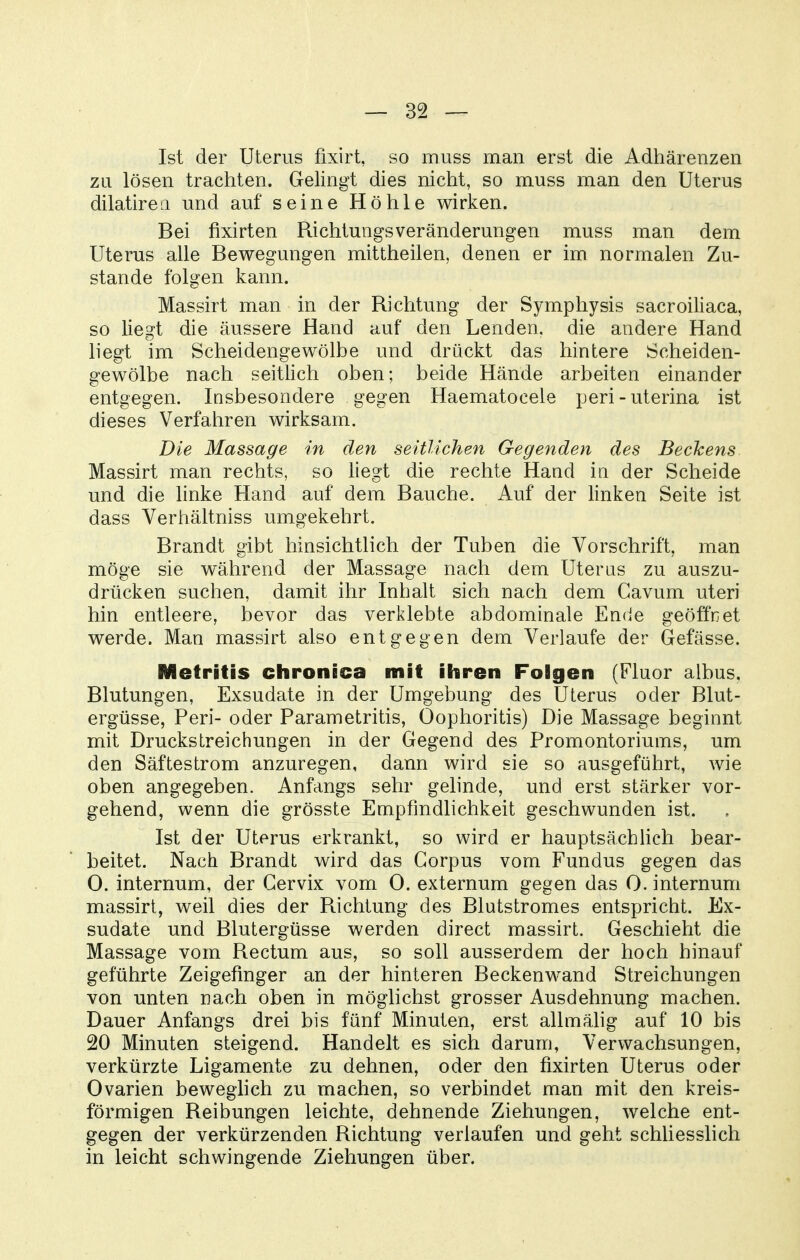 Ist der Uterus fixirt, so muss man erst die Adhärenzen zu lösen trachten. Gelingt dies nicht, so muss man den Uterus dilatireQ und auf seine Höhle wirken. Bei fixirten Richtungsveränderungen muss man dem Uterus alle Bewegungen mittheilen, denen er im normalen Zu- stande folgen kann. Massirt man in der Richtung der Symphysis sacroiliaca, so liegt die äussere Hand auf den Lenden, die andere Hand liegt im Scheidengewölbe und drückt das hintere Scheiden- gewölbe nach seitlich oben; beide Hände arbeiten einander entgegen. Insbesondere gegen Haematocele peri - uterina ist dieses Verfahren wirksam. Die Massage in den seitlichen Gegenden des Bechens. Massirt man rechts, so liegt die rechte Hand in der Scheide und die linke Hand auf dem Bauche. Auf der linken Seite ist dass Verhältniss umgekehrt. Brandt gibt hinsichtlich der Tuben die Vorschrift, man möge sie während der Massage nach dem Uterus zu auszu- drücken suchen, damit ihr Inhalt sich nach dem Cavum uteri hin entleere, bevor das verklebte abdominale Enrie geöffnet werde. Man massirt also entgegen dem Verlaufe der Gefässe. Metritis chronica mit ihren Folgen (Fluor albus, Blutungen, Exsudate in der Umgebung des Uterus oder Blut- ergüsse, Peri- oder Parametritis, Oophoritis) Die Massage beginnt mit DrucksLreichungen in der Gegend des Promontoriums, um den Säftestrom anzuregen, dann wird sie so ausgeführt, wie oben angegeben. Anfangs sehr gelinde, und erst stärker vor- gehend, wenn die grösste Empfindlichkeit geschwunden ist. Ist der Uterus erkrankt, so wird er hauptsächUch bear- beitet. Nach Brandt wird das Corpus vom Fundus gegen das 0. internum, der Gervix vom 0. externum gegen das 0. internum massirt, weil dies der Richtung des Blutstromes entspricht. Ex- sudate und Blutergüsse werden direct massirt. Geschieht die Massage vom Rectum aus, so soll ausserdem der hoch hinauf geführte Zeigefinger an der hinteren Beckenwand Streichungen von unten nach oben in möglichst grosser Ausdehnung machen. Dauer Anfangs drei bis fünf Minuten, erst allmälig auf 10 bis 20 Minuten steigend. Handelt es sich darum, Verwachsungen, verkürzte Ligamente zu dehnen, oder den fixirten Uterus oder Ovarien beweghch zu machen, so verbindet man mit den kreis- förmigen Reibungen leichte, dehnende Ziehungen, welche ent- gegen der verkürzenden Richtung verlaufen und geht schliesslich in leicht schwingende Ziehungen über.