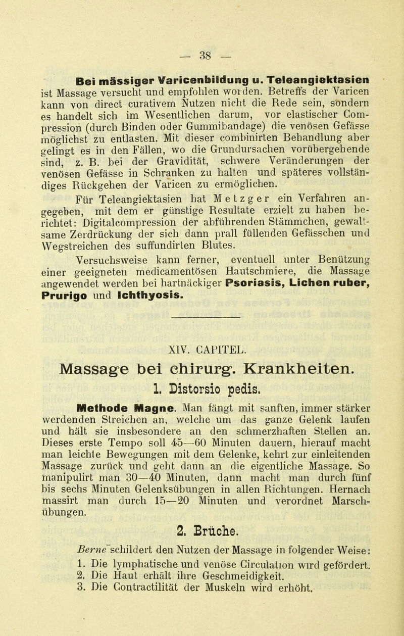 Bei massiger Varicenbildung u. Teleangiektasien ist Massage versucht und empfohlen worden. Betreffs der Varicen kann von direct curativem Nutzen nicht die Rede sein, sondern es handelt sich im Wesentlichen darum, vor elastischer Com- pression (durch Binden oder Gummibandage) die venösen Gefässe möghchst zu entlasten. Mit dieser combinirten Behandlung aber gelingt es in den Fällen, wo die Grundursachen vorübergehende sind, z. B. bei der Gravidität, schwere Veränderungen der venösen Gefässe in Schranken zu halten und späteres vollstän- diges Rückgehen der Varicen zu ermöglichen. Für Teleangiektasien hat Metzger ein Verfahren an- gegeben, mit dem er günstige Resultate erzielt zu haben be- richtet: Digitalcompression der abführenden Stämmchen, gewalt- same Zerdrückung der sich dann prall füllenden Gefässchen und Wegstreichen des suffundirten Blutes. Versuchsweise kann ferner, eventuell unter Benützung einer geeigneten medicamentösen Hautschmiere, die Massage angewendet werden bei hartnäckiger Psoriasis, Liehen ruber, Prurigo und Iciifhyosis. XIV. CAPITEL. Massage bei ehlrurgf, Krankheiten. 1. Distorsio pedis. Methode Magno. Man fängt mit sanften, immer stärker werdenden Streichen an, welche um das ganze Gelenk laufen und hält sie insbesondere an den schmerzhaften Stellen an. Dieses erste Tempo soll 45—60 Minuten dauern, hierauf macht man leichte Bewegungen mit dem Gelenke, kehrt zur einleitenden Massage zurück und geht dann an die eigentliche Massage. So manipulirt man 30—40 Minuten, dann macht man durch fünf bis sechs Minuten Gelenksübungen in allen Richtungen. Hernach massirt man durch 15—20 Minuten und verordnet Marsch- übungen. 2. Brüche. jBern^~schildert den Nutzen der Massage in folgender Weise : 1. Die lymphatische und venöse Girculation wird gefördert. 2. Die Haut erhält ihre Geschmeidigkeit. 3. Die Gontractilität der Muskeln wird erhöht.