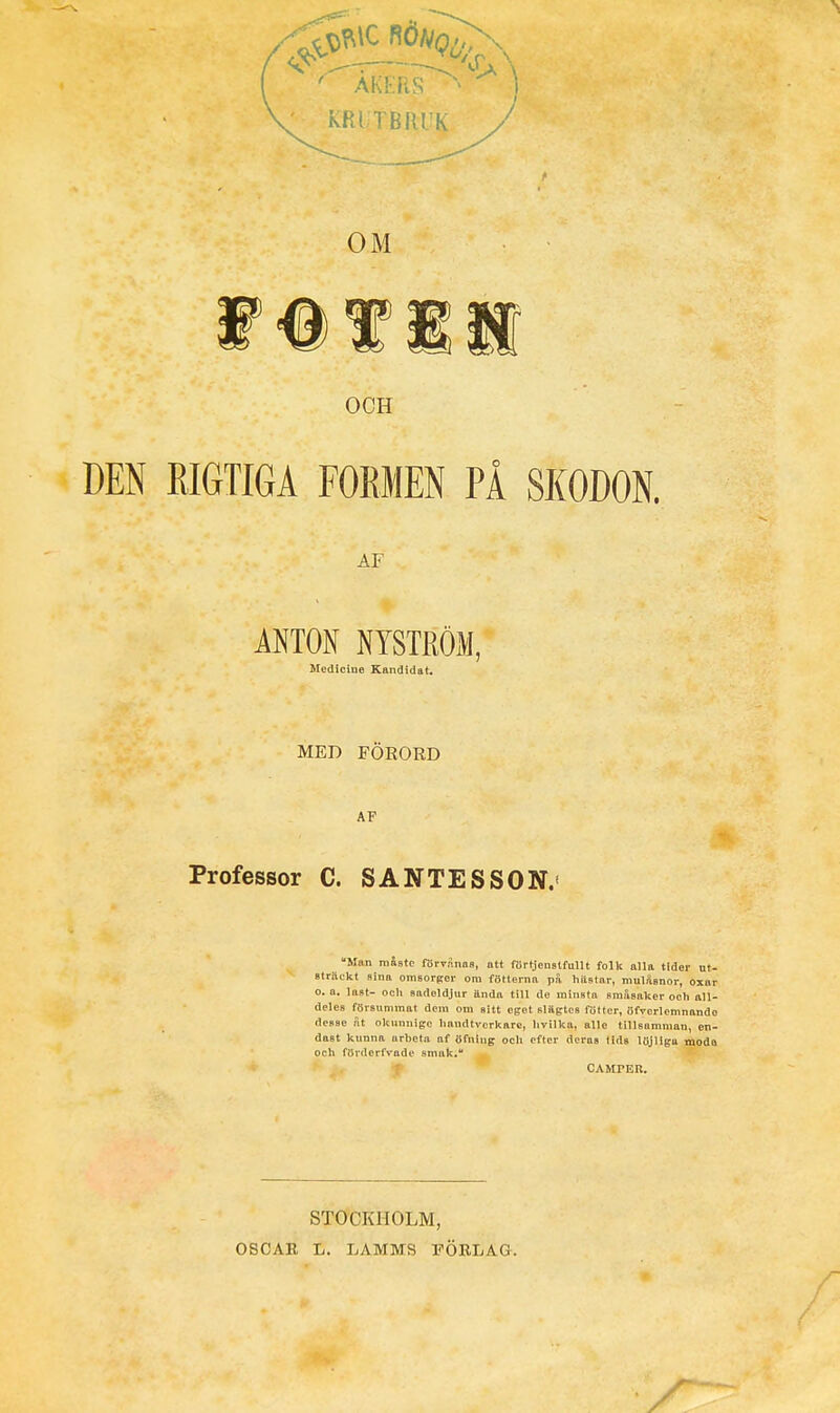 KRITBRUK / OM OCH DEN RIGTIGA FORMEN PÅ SKODON. AF ANTON NYSTRÖM, Medicine Kandidat, MED FÖEORD AF Professor C. SANTESSON.< Man måste förvÄnas, att förtjenstfuUt folk alla tider ut- sträckt sina omsorger om fötterna på hästar, mulåsnor, oxor o. a. last- ocli sadeldjur ttndn till do minsta småsaker och all- deles försummat dem om sitt eget slägtos fötter, öfTcrlemnando dcBSe St okunnige liandtverkarc, hvilka, alle tillsamman, en- dast kunna arbeta af öfniug och efter deras lids löjliga moda och förderfvade smak. CAMPEK. STOCKHOLM, OSCAB L. LAMMS li-ÖRLAG.