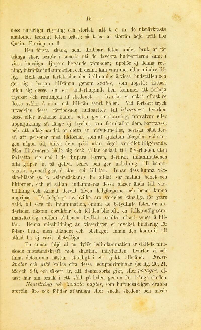 dess naturliga rigtning och storlek, att t. o. m, de utmärktaste anatomer tecknat foten orätt; så t. ex, är stortån böjd utåt hos Quaiu, Rforiep m. fl. Den första skada, som dt-abbar foten under bruk af för trånga skor, består i smärta uti de tryckta budpartierna samt i vissa känsliga, djupare liggande väfnader; upphör ej denna ret- ning, inti-äffar inflammation, och denna kan vara mer eller mindre lif- 1ig. Helt sakta fortskrider den i allmänhet å vissa hudställen och ger sig i början tillkänna genom svalar, som uppstå; lättast bilda sig desse, om ett underliggande ben kommer att forhöja trycket och retningen af skodonet — hvarför vi också oftast se desse svålar å stor- och lill-tån samt hälen. Vid fortsatt tryck utvecklas dessa förtjockade hudpartier till UMornar; hvarken desse eller svålarne kunna botas genom skärning, frätsalvor eller uppmjukning så länge ej trycket, som fi-amkaUat dem, borttages; och att aflägsnandet af detta är hufvudmedlet, bevisas bäst der- af, att personer med liktornar, som af sjukdom fängslas vid sän- gen någon tid, blifva dem qvitt utan något särskildt tillgörande. Men liktornarne hålla sig dock sällan endast till öfverhuden, utan fortsätta sig ned i de djupare lagi-en, deiifrån inflammationen ofta griper in på sjelfva benet och ger anledning till benut- växter, synnerligast å stor- och lill-tån. Innan dess kunna vät- ske-blåsor (s. k. »slemsäckar») ha bildat sig mellan benet och liktornen, och ej sällan inflammeras dessa blåsor ända tUl var- bildning och sårnad, dervid äfven ledgångarne och benet kunna angripas. Då ledgångarne, hvilka äro särdeles känsliga för yttre våld, bli säte för inflammation, ömma de betydligt; foten är un- dertiden nästan obrukbar och följden blir ofta en fullständig sam- manväxning meUan tå-benen, hvilket resultat oftast synes å lill- tån. Denna missbildning är visserligen ej mycket hinderlig for fotens brak, men lidandet och obehaget innan den kommit tUl stånd ha ej varit obetydliga. En annan följd af en dylik ledinflammation är ställets min- skade motståndskraft mot skadliga inflytanden, hvarfÖr vi ock finna detsamma nästan ständigt i ett sjukt tillstånd. Frost- Jcnölar och gikt kallas ofta dessa leduppdrifningar (se fig. 20, 21, 22 och 23), och säkert är, att denna sorts gikt, eUer podager, of- tast har sin orsak i ett våld på leden genom för trånga skodon. Nageltrdng och inväxta naglar, som hufvudsakligen drabba stortån, äro ock följder af trånga eller sneda skodon; och sneda