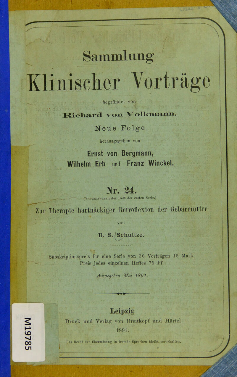 Sammlung Klinischer Vorträge begründet von Ifcioli&rdL von Volkmann. Neue Folge herausgegeben von Ernst von Bergmann, Wilhelm Erb und Franz Winckel. Nr. 24. (Y;crjndzwaiizigstes Heft der ersten Serie.) Zur Therapie hartnäckiger ßetroflexion der Gebärmutter von B. S./Schultze. Subskriptionspreis für eine Serie von 30 Vorträgen 15 Mark. Preis jedes einzelnen Heftes 75 Pf. Ausgegehen Mai 1891. Leipzig Druck und Verlag von Breitkopf und Härtel 189.1. Das Recht der Übersetzung in fremde Sprachen bleibt vorbehalten.