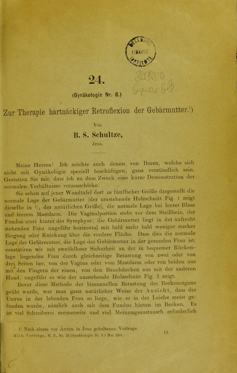 VMM 24. (Gynäkologie Nr. 8.) Zur Therapie hartnäckiger Betroflexion der Gebärmutter,1) Meine Herren! Ich möchte auch denen von Ihnen, welche sich nicht mit Gynäkologie speciell beschäftigen, ganz verständlich sein. Gestatten Sie mir, dass ich zu dem Zweck eine kurze Demonstration der normalen Verhältnisse vorausschicke. Sie sehen auf jener Wandtafel dort in fünffacher Größe dargestellt die normale Lage der Gebärmutter (der umstehende Holzschnitt Fig. 1 zeigt dieselbe in 1/3 der natürlichen Größe), die normale Lage bei leerer Blase und leerem Mastdarm. Die Vaginalportion steht vor dem Steißbein, der Fundus uteri hinter der Symphyse; die Gebärmutter liegt in der aufrecht stehenden Frau ungefähr horizontal mit bald mehr bald weniger starker Biegung oder Knickung über die vordere Fläche. Dass dies die normale Lage der Gebärmutter, die Lage der Gebärmutter in der gesunden Frau ist, constatiren wir mit zweifelloser Sicherheit an der in bequemer Rücken- lage liegenden Frau durch gleichzeitige Betastung von zwei oder von drei Seiten her, von der Vagina oder vom Mastdarm oder von beiden aus mit den Fingern der einen, von den Bauchdecken aus mit der anderen Hand, ungefähr so wie der umstehende Holzschnitt Fig. 2 zeigt. Bevor diese Methode der bimanuellen Betastung der Beckenorgane geübt wurde, war man ganz natürlicher Weise deT Ansicht, dass der Uterus in der lebenden Frau so liege, wie er in der Leiche meist ge- funden wurde, nämlich auch mit dem Fundus hinten im Becken. Es ist viel Schreiberei meinerseits und viel Meinungsaustausch erforderlich 1) Nach einem vor Ärzten in Jena gehaltenen Vortrage. Kl in. Vorträge, N. F. Nr. 24 (Gynäkologie Nr. 8.) Mai lS'Jl. Von B. S. Schnitze, Jena. \