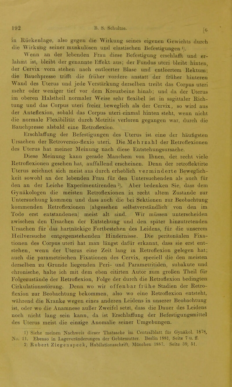 in Rückenlage, also gegen die Wirkung seines eigenen Gewichts durch die Wirkung seiner muskulösen und elastischen Befestigungen J). enn an der lebenden Frau diese Befestigung erschlafft und er- lahmt ist, bleibt der genannte Effekt aus; der Fundus uteri bleibt hinten, der Cervix vorn stehen nach entleerter Blase und entleertem Rektum; die Bauchpresse trifft die früher vordere anstatt der früher hinteren Wand des Uterus und jede Verstärkung derselben treibt das Corpus uteri mehr oder weniger tief vor dem Kreuzbeine hinab; und da der Uterus im oberen Halstheil normaler Weise sehr flexibel ist in sagittaler Rich- tung und das Corpus uteri freier beweglich als der Cervix, so wird aus der Anteflexion, sobald das Corpus uteri einmal hinten steht, wenn nicht die normale Flexibilität durch Metritis verloren gegangen war, durch die Bauchpresse alsbald eine Retroflexion. Erschlaffung der Befestigungen des Uterus ist eine der häufigsten Ursachen der Retroversio-flexio uteri. Die Mehrzahl der Retroflexionen des Uterus hat meiner Meinung nach diese Entstehungsursache. Diese Meinung kann gerade Manchem von Ihnen, der recht viele Retroflexionen gesehen hat, auffallend erscheinen. Denn der retroflektirte Uterus zeichnet sich meist aus durch erheblich verminderte Beweglich- keit sowohl an der lebenden Frau für den Untersuchenden als auch für den an der Leiche Experimentirenden2). Aber bedenken Sie, dass dem Gynäkologen die meisten Retroflexionen in recht altem Zustande zur Untersuchung kommen und dass auch die bei Sektionen zur Beobachtung- kommenden Retroflexionen (abgesehen selbstverständlich von den im Tode erst entstandenen) meist alt sind. Wir müssen unterscheiden zwischen den Ursachen der Entstehung und den später hinzutretenden Ursachen für das hartnäckige Fortbestehen des Leidens, für die unserem Heilversuche entgegenstehenden Hindernisse. Die peritonäalen Fixa- tionen des Corpus uteri hat man längst dafür erkannt, dass sie erst ent- stehen, wenn der Uterus eine Zeit lang in Retroflexion gelegen hat; auch die parametrischen Fixationen des Cervix, speciell die den meisten derselben zu Grunde liegenden Peri- und Parametritiden, subakute und chronische, halte ich mit dem eben citirten Autor zum großen Theil für Folgezustände der Retroflexion, Folge der durch die Retroflexion bedingten Cirkulationsstörung. Denn wo wir offenbar frühe Stadien der Retro- flexion zur Beobachtung bekommen, also wo eine Retroflexion entsteht, während die Kranke wegen eines anderen Leidens in unserer Beobachtung ist, oder wo die Anamnese außer Zweifel setzt, dass die Dauer des Leidens noch nicht lang sein kann, da ist Erschlaffung der Befestigungsmittel des Uterus meist die einzige Anomalie seiner Umgebungen. 1) Siehe meinen Nachweis dieser Thatsache im Centraiblatt für Gynäkol. 18 '8, Nu. 11. Ebenso in Lageveränderungen der Gebärmutter. Berlin 1881, Seite 7 u. ff. 2) Robert Ziegenspeck, Habilationsschrift, München 1887. Seite 39, 51.