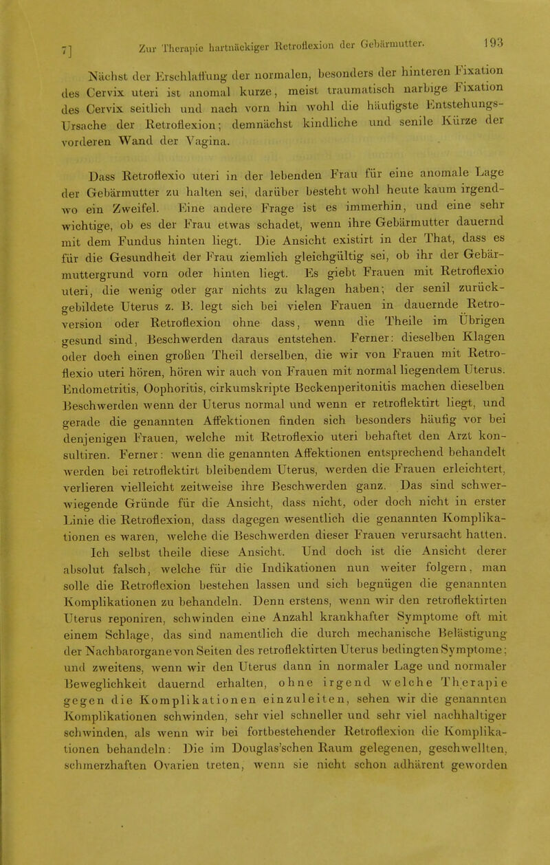 Nächst der Erschlaffung der normalen, besonders der hinteren Fixation des Cervix uteri ist anomal kurze, meist traumatisch narbige Fixation des Cervix seitlich und nach vorn hin wohl die häufigste Entstehungs- Ursache der Retroflexion; demnächst kindliche und senile Kürze der vorderen Wand der Vagina. Dass Retroflexio uteri in der lebenden Frau für eine anomale Lage der Gebärmutter zu halten sei, darüber besteht wohl heute kaum irgend- wo ein Zweifel. Eine andere Frage ist es immerhin, und eine sehr wichtige, ob es der Frau etwas schadet, wenn ihre Gebärmutter dauernd mit dem Fundus hinten liegt. Die Ansicht existirt in der That, dass es für die Gesundheit der Frau ziemlich gleichgültig sei, ob ihr der Gebär- muttergrund vorn oder hinten liegt. Es giebt Frauen mit Retroflexio uteri, die wenig oder gar nichts zu klagen haben; der senil zurück- gebildete Uterus z. B. legt sich bei vielen Frauen in dauernde Retro- version oder Retroflexion ohne dass, wenn die Theile im Übrigen gesund sind, Beschwerden daraus entstehen. Ferner: dieselben Klagen oder doch einen großen Theil derselben, die wir von Frauen mit Retro- flexio uteri hören, hören wir auch von Frauen mit normal liegendem Uterus. Endometritis, Oophoritis, cirkumskripte Beckenperitonitis machen dieselben Beschwerden wenn der Uterus normal und wenn er retroflektirt liegt, und gerade die genannten AfFektionen finden sich besonders häufig vor bei denjenigen Frauen, welche mit RetToflexio uteri behaftet den Arzt kon- sultiren. Ferner : wenn die genannten Affektionen entsprechend behandelt werden bei retroflektirt bleibendem Uterus, werden die Frauen erleichtert, verlieren vielleicht zeitAveise ihre Beschwerden ganz. Das sind schwer- wiegende Gründe für die Ansicht, dass nicht, oder doch nicht in erster Linie die Retroflexion, dass dagegen wesentlich die genannten Komplika- tionen es waren, welche die Beschwerden dieser Frauen verursacht hatten. Ich selbst theile diese Ansicht. Und doch ist die Ansicht derer absolut falsch, welche für die Indikationen nun weiter folgern, man solle die Retroflexion bestehen lassen und sich begnügen die genannten Komplikationen zu behandeln. Denn erstens, wenn wir den retroflektirten Uterus reponiren, schwinden eine Anzahl krankhafter Symptome oft mit einem Schlage, das sind namentlich die durch mechanische Belästigung der Nachbarorgane von Seiten des retroflektirten Uterus bedingten Symptome: und zweitens, wenn wir den Uterus dann in normaler Lage und normaler Beweglichkeit dauernd erhalten, ohne irgend welche Therapie gegen die Komplikationen einzuleiten, sehen wir die genannten Komplikationen schwinden, sehr viel schneller und sehr viel nachhaltiger schwinden, als wenn wir bei fortbestehender Retroflexion die Komplika- tionen behandeln: Die im Douglas'schen Raum gelegenen, geschwellten, schmerzhaften Ovarien treten, wenn sie nicht schon adhärent geworden