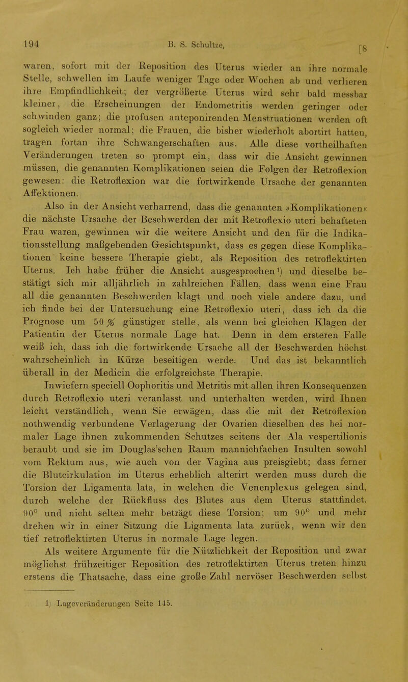 waren, sofort mit der Reposition des Uterus wieder an ihre normale Stelle, schwellen im Laufe weniger Tage oder Wochen ab und verlieren ihre Empfindlichkeit; der vergrößerte Uterus wird sehr bald messbar kleiner, die Erscheinungen der Endometritis werden geringer oder schwinden ganz; die profusen anteponirenden Menstruationen werden oft sogleich wieder normal; die Frauen, die bisher wiederholt abortirt hatten, tragen fortan ihre Schwangerschaften aus. Alle diese vorteilhaften Veränderungen treten so prompt ein, dass wir die Ansicht gewinnen müssen, die genannten Komplikationen seien die Folgen der Retroflexion gewesen: die Retroflexion war die fortwirkende Ursache der genannten Affektionen. Also in der Ansicht verharrend, dass die genannten «Komplikationen« die nächste Ursache der Beschwerden der mit Retroflexio uteri behafteten Frau waren, gewinnen wir die weitere Ansicht und den für die Indika- tionsstellung maßgebenden Gesichtspunkt, dass es gegen diese Komplika- tionen keine bessere Therapie giebt, als Reposition des retroflektirten Uterus. Ich habe früher die Ansicht ausgesprochen1) und dieselbe be- stätigt sich mir alljährlich in zahlreichen Fällen, dass wenn eine Frau all die genannten Beschwerden klagt und noch viele andere dazu, und ich finde bei der Untersuchung eine Retroflexio uteri, dass ich da die Prognose um 50^ günstiger stelle, als wenn bei gleichen Klagen der Patientin der Uterus normale Lage hat. Denn in dem ersteren Falle weiß ich, dass ich die fortwirkende Ursache all der Beschwerden höchst wahrscheinlich in Kürze beseitigen werde. Und das ist bekanntlich überall in der Medicin die erfolgreichste Therapie. Inwiefern speciell Oophoritis und Metritis mit allen ihren Konsequenzen durch Retroflexio uteri veranlasst und unterhalten werden, wird Ihnen leicht verständlich, wenn Sie erwägen, dass die mit der Retroflexion nothwendig verbundene Verlagerung der Ovarien dieselben des bei nor- maler Lage ihnen zukommenden Schutzes seitens der Ala vespertilionis beraubt und sie im Douglas'schen Raum mannichfachen Insulten sowohl vom Rektum aus, wie auch von der Vagina aus preisgiebt; dass ferner die Blutcirkulation im Uterus erheblich alterirt werden muss durch die Torsion der Ligamenta lata, in welchen die Venenplexus gelegen sind, durch welche der Rückfiuss des Blutes aus dem Uterus stattfindet. 90° und nicht selten mehr beträgt diese Torsion; um 90° und mehr drehen wir in einer Sitzung die Ligamenta lata zurück, wenn wir den tief retroflektirten Uterus in normale Lage legen. Als weitere Argumente für die Nützlichkeit der Reposition und zwar möglichst frühzeitiger Reposition des retroflektirten Uterus treten hinzu erstens die Thatsache, dass eine große Zahl nervöser Beschwerden selbst 1; Lageveränderungen Seite 145.