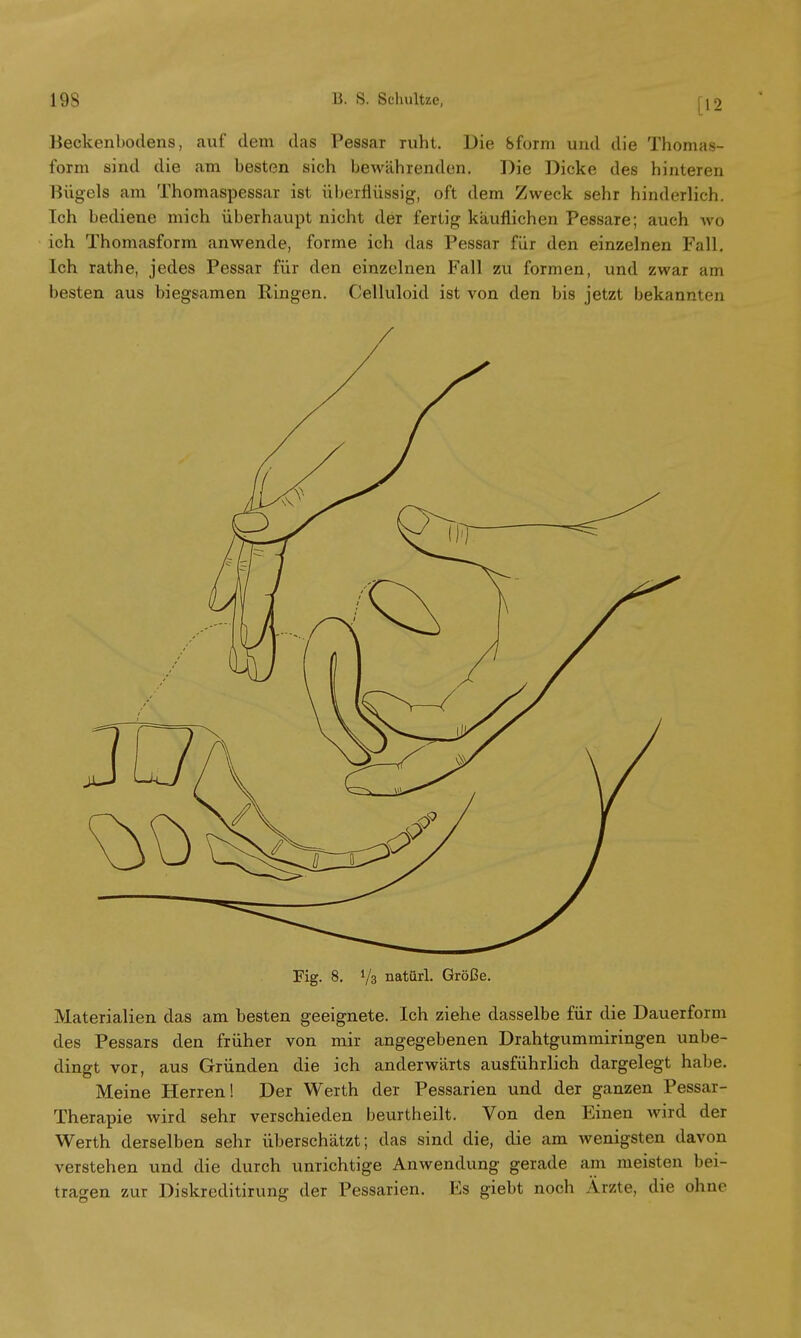 [12 Beckenbodens, auf dem das Pessar ruht. Die Sform und die Thomas- form sind die am besten sich bewährenden. Die Dicke des hinteren Bügels am Thomaspessar ist überflüssig, oft dem Zweck sehr hinderlich. Ich bediene mich überhaupt nicht der fertig käuflichen Pessare; auch wo ich Thomasform anwende, forme ich das Pessar für den einzelnen Fall. Ich rathe, jedes Pessar für den einzelnen Fall zu formen, und zwar am besten aus biegsamen Bingen. Celluloid ist von den bis jetzt bekannten Fig. 8. 73 natürl. Größe. Materialien das am besten geeignete. Ich ziehe dasselbe für die Dauerform des Pessars den früher von mir angegebenen Drahtgummiringen unbe- dingt vor, aus Gründen die ich anderwärts ausführlich dargelegt habe. Meine Herren! Der Werth der Pessarien und der ganzen Pessar- Therapie wird sehr verschieden beurtheilt. Von den Einen wird der Werth derselben sehr überschätzt; das sind die, die am wenigsten davon verstehen und die durch unrichtige Anwendung gerade am meisten bei- tragen zur Diskreditirung der Pessarien. Es giebt noch Ärzte, die ohne