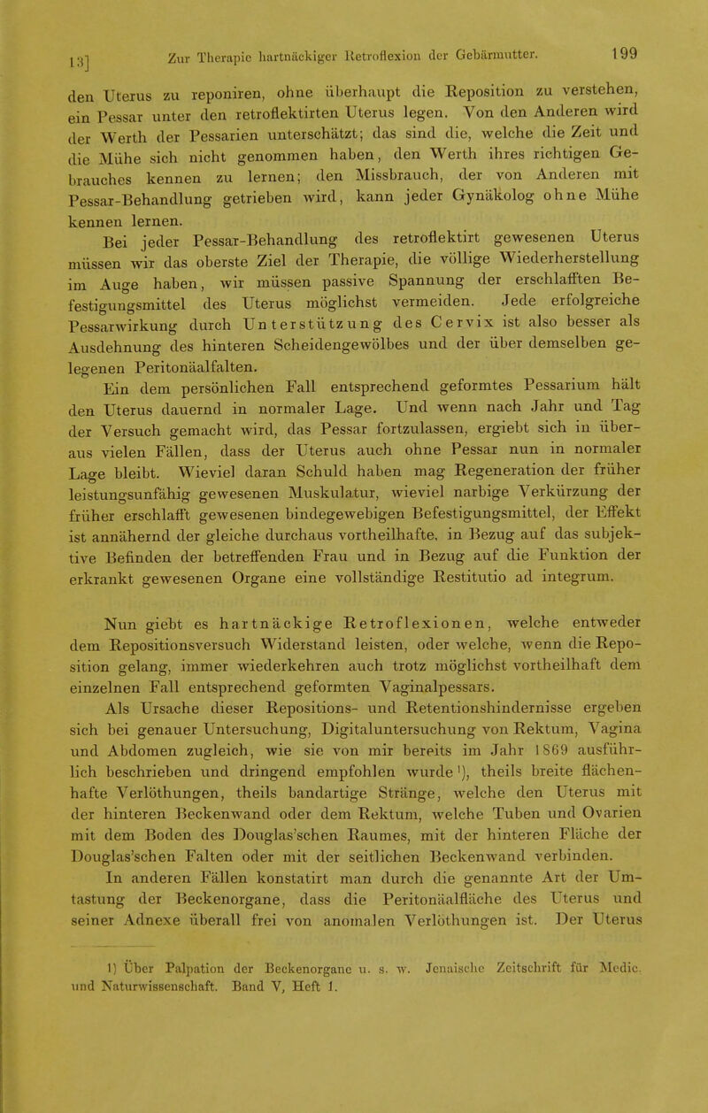 den Uterus zu reponiren, ohne überhaupt die Reposition zu verstehen, ein Pessar unter den retroflektirten Uterus legen. Von den Anderen wird der Werth der Pessarien unterschätzt; das sind die, welche die Zeit und die Mühe sich nicht genommen haben, den Werth ihres richtigen Ge- brauches kennen zu lernen; den Missbrauch, der von Anderen mit Pessar-Behandlung getrieben wird, kann jeder Gynäkolog ohne Mühe kennen lernen. Bei jeder Pessar-Behandlung des retroflektirt gewesenen Uterus müssen wir das oberste Ziel der Therapie, die völlige Wiederherstellung im Auge haben, wir müssen passive Spannung der erschlafften Be- festigungsmittel des Uterus möglichst vermeiden. Jede erfolgreiche Pessarwirkung durch Unterstützung des Cervix ist also besser als Ausdehnung des hinteren Scheidengewölbes und der über demselben ge- legenen Peritonäalfalten. Ein dem persönlichen Fall entsprechend geformtes Pessarium hält den Uterus dauernd in normaler Lage. Und wenn nach Jahr und Tag der Versuch gemacht wird, das Pessar fortzulassen, ergiebt sich in über- aus vielen Fällen, dass der Uterus auch ohne Pessar nun in normaler Lage bleibt. Wieviel daran Schuld haben mag Regeneration der früher leistungsunfähig gewesenen Muskulatur, wieviel narbige Verkürzung der früher erschlafft gewesenen bindegewebigen Befestigungsmittel, der Effekt ist annähernd der gleiche durchaus vortheilhafte, in Bezug auf das subjek- tive Befinden der betreffenden Frau und in Bezug auf die Funktion der erkrankt gewesenen Organe eine vollständige Restitutio ad integrum. Nun giebt es hartnäckige Retroflexionen, welche entweder dem Repositionsversuch Widerstand leisten, oder welche, wenn die Repo- sition gelang, immer wiederkehren auch trotz möglichst vortheilhaft dem einzelnen Fall entsprechend geformten Vaginalpessars. Als Ursache dieser Repositions- und Retentionshindernisse ergeben sich bei genauer Untersuchung, Digitaluntersuchung von Rektum, Vagina und Abdomen zugleich, wie sie von mir bereits im Jahr 1869 ausführ- lich beschrieben und dringend empfohlen wurde'), theils breite flächen- hafte Verlöthungen, theils bandartige Stränge, welche den Uterus mit der hinteren Beckenwand oder dem Rektum, Avelche Tuben und Ovarien mit dem Boden des Douglas'schen Raumes, mit der hinteren Fläche der Douglas'schen Falten oder mit der seitlichen Beckenwand verbinden. In anderen Fällen konstatirt man durch die genannte Art der Um- tastung der Beckenorgane, dass die Peritonäalnäche des Uterus und seiner Adnexe überall frei von anomalen Verlöthungen ist. Der Uterus 1) Über Palpation der Beckenorganc u. s. w. Jenaische Zeitschrift für Medic. und Naturwissenschaft. Band V, Heft 1.