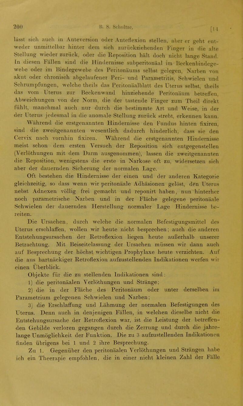lässt sich auch in Anteversion oder Antefiexion stellen, aber er geht ent- weder unmittelbar hinter dem sich zurückziehenden Finger in die alte Stellung wieder zurück, oder die Reposition hält doch nicht lange Stand. In diesen Fällen sind die Hindernisse subperitonäal im Beckenbindege- webe oder im Bindegewebe des Peritonäums selbst gelegen, Narben von akut oder chronisch abgelaufener Peri- und Parametritis, Schwielen und Schrumpfungen, welche theils das Peritonäalblatt des Uterus selbst, theils das vom Uterus zur Beckenwand hinziehende Peritonäum betreffen, Abweichungen von der Norm, die der tastende Finger zum Theil direkt fühlt, manchmal auch nuT durch die bestimmte Art und Weise, in der der Uterus jedesmal in die anomale Stellung zurück strebt, erkennen kann. Während die erstgenannten Hindernisse den Fundus hinten fixiren, sind die zweitgenannten wesentlich dadurch hinderlich, dass sie den Cervix nach vornhin fixiren. Während die erstgenannten Hindernisse meist schon dem ersten Versuch der Reposition sich entgegenstellen (Verlöthungen mit dem Darm ausgenommen), lassen die zweitgenannten die Reposition, wenigstens die erste in Narkose oft zu, widersetzen sich aber der dauernden Sicherung der normalen Lage. Oft bestehen die Hindernisse der einen und der anderen Kategorie gleichzeitig, so dass wenn wir peritonäale Adhäsionen gelöst, den Uterus nebst Adnexen völlig frei gemacht und reponirt haben, nun hinterher noch parametrische Narben und in der Fläche gelegene peritonäale Schwielen der dauernden Herstellung normaler Lage Hindernisse be- reiten. Die Ursachen, durch welche die normalen Befestigungsmittel des Uterus erschlaffen, wollen wir heute nicht besprechen; auch die anderen Entstehungsursachen der Retroflexion liegen heute außerhalb unserer Betrachtung. Mit Beiseitelassung der Ursachen müssen wir dann auch auf Besprechung der höchst wichtigen Prophylaxe heute verzichten. Auf die aus hartnäckiger Retroflexion aufzustellenden Indikationen werfen wir einen Uberblick. Objekte für die zu stellenden Indikationen sind: 1) die peritonäalen Verlöthungen und Stränge; 2) die in der Fläche des Peritonäum oder unter derselben im Parametrium gelegenen Schwielen und Narben; 3) die Erschlaffung und Lähmung der normalen Befestigungen des Uterus. Denn auch in denjenigen Fällen, in welchen dieselbe nicht die Entstehungsursache der Retroflexion war, ist die Leistung der betreffen- den Gebilde verloren gegangen durch die Zerrung und durch die jahre- lange Unmöglichkeit der Funktion. Die zu 3 aufzustellenden Indikationen finden übrigens bei 1 und 2 ihre Besprechung. Zu 1. Gegenüber den peritonäalen Verlöthungen und Strängen habe ich ein Theerapie empfohlen, die in einer nicht kleinen Zahl der Fülle