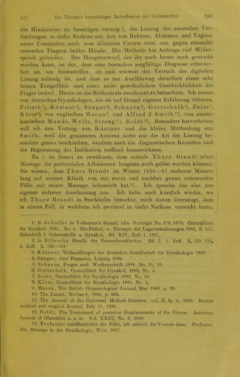 die Hindernisse zu beseitigen vermag1), die Lösung der anomalen Ver- bindungen in tiefer Narkose mit den von Rektum, Abdomen und Vagina, unter Umständen auch vom dilatirten Cavum uteri aus, gegen einander tastenden Fingern beider Hände. Die Methode hat Anfangs viel Wider- spruch gefunden. Der Hauptvorwurf, der ihr auch heute noch gemacht werden kann, ist der, dass eine besonders sorgfältige Diagnose erforder- lich ist, um festzustellen, ob und wieweit der Versuch der digitalen Losung zulässig ist, und dass es zur Ausführung derselben eines sehr feinen Tastgefühls und einer nicht gewöhnlichen Geschicklichkeit der Finger bedarf. Heute ist die Methode als anerkannt zu betrachten. Ich nenne von deutschen Gynäkologen, die sie auf Grund eigener Erfahrung rühmen, Fritsch2), Küstner:(), Sänger4), Schauta5), Gottschalk0), Zeiss, Klotz8), von englischen Mac anft) und Alfred J. Smith10), von ameri- kanischen Munde, Wells., Strong11), Boldt1'2). Besonders hervorheben will ich den Vortrag von Küstner und die kleine Mittheilung von Smith, weil die genannten Autoren nicht nur die Art der Lösung be- sonders genau beschreiben, sondern auch die diagnostischen Kautelen und die Begrenzung der Indikation treffend kennzeichnen. Zu L ist ferner zu erwähnen, dass mittels Thure Brandt'scher Massage die peritonäalen Adhäsionen langsam auch gelöst werden können. Sie wissen, dass Thure Brandt im Winter 1886—87 mehrere Monate lang auf meiner Klinik von mir zuvor und nachher genau untersuchte Fälle mit seiner Massage behandelt hat13). Ich spreche das also aus eigener sicherer Anschauung aus. Ich habe auch kürzlich wieder, wo ich Thure Brandt in Stockholm besuchte, mich davon überzeugt, dass in einem Fall, in welchem ich zweimal in tiefer Narkose versucht hatte, 1) B. Schnitze in Volkmann's Samml. klin. Vorträge No. 176, 1879. Centralblatt für GynäkpL 18S1. No. 3. DiePathol. u. Therapie der Lageveränderungen 1881, S. 157. Zeitschrift f. Geburtshülfe u. Gynäkol. Bd. XIV, Heft 1, 1887. 2) In Billrotha Handb. der Frauenkrankheiten. Bd. I. 1. Aufl. S. 129, 130. 2. Aufl. S. 760—761. 3) Küstner, Verhandlungen der deutschen Gesellschaft für Gynäkologie 1889. 4) Sänger, über Pessarien, Leipzig 1890. 5) Schauta, Prager med. Wochenschrift 1888, No. 29, 30. 6) Gottschalk, Centralblatt für Gynäkol. 1889, No. 3. 7) Zeiss, Centralblatt für Gynäkologie 1888, No. 50. 8) Klotz, Centralblatt für Gynäkologie 1891, No. 4. 9 Macan, The British Gynaecological Journal, May 1889, p. 29. 10) The Lancet. Novber 8, 1890, p. 969. 11) The Annual of the Universal Medical Sciences, vol. II fp. 5, 1890. Boston medical and surgical Journal, July 11, 1890. 12) Boldt, The Treatement of posterior Displacements of the Uterus. American Journal of Obstetrics u. s. w. Vol. XXIII, No. 6, 1890. 13) Prof anter veröffentlichte die Fälle, ich schrieb die Vorrede dazu. Profantcr, Die Massage in der Gynäkologie, Wien 1887.