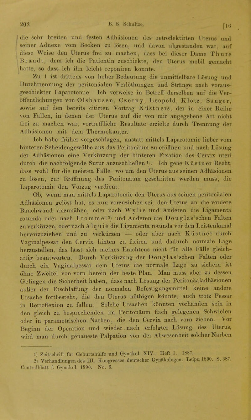 | die sehr breiten und festen Adhäsionen des retrofiektirten Uterus und seiner Adnexe vom Becken zu lösen, und davon abgestanden war, auf diese Weise den Uterus frei zu machen, dass bei dieser Dame Thure Brandt, dem ich die Patientin zuschickte, den Uterus mobil gemacht hatte, so dass ich ihn leicht reponiren konnte. Zu 1 ist drittens von hoher Bedeutung die unmittelbare Lösung und Durchtrennung der peritonäalen Verlöthungen und Stränge nach voraus- geschickter Laparotomie. Ich verweise in Betreff derselben auf die Ver- öffentlichungen von Ols hausen, Czerny, Leopold, Klotz, Sänger, sowie auf den bereits citirten Vortrag Küstners, der in einer Reihe von Fällen, in denen der Uterus auf die von mir angegebene Art nicht frei zu machen war, vortreffliche Resultate erzielte durch Trennung der Adhäsionen mit dem Thermokauter. Ich habe früher vorgeschlagen, anstatt mittels Laparotomie lieber vom hinteren Scheidengewölbe aus das Peritonäum zu eröffnen und nach Lösung der Adhäsionen eine Verkürzung der hinteren Fixation des Cervix uteri durch die nachfolgende Sutur anzuschließen1). Ich gebe Küstner Recht, dass wohl für die meisten Fälle, wo um den Uterus aus seinen Adhäsionen zu lösen, zur Eröffnung des Peritonäum geschritten werden muss, die Laparotomie den Vorzug verdient. Ob, wenn man mittels Laparotomie den Uterus aus seinen peritonäalen Adhäsionen gelöst hat, es nun vorzuziehen sei, den Uterus an die vordere Bauch wand anzunähen, oder nach Wylie und Anderen die Ligamenta rotunda oder nach Frommel2) und Anderen die Douglas'schen Falten zu verkürzen, oder nach Alquie die Ligamenta rotunda vor den Leistenkanal hervorzuziehen und zu verkürzen — oder aber nach Küstner durch Vaginalpessar den Cervix hinten zu fixiren und dadurch normale Lage herzustellen, das lässt sich meines Erachtens nicht für alle Fälle gleich- artig beantworten. Durch Verkürzung der Douglas'schen Falten oder durch ein Vaginalpessar dem Uterus die normale Lage zu sichern ist ohne Zweifel von vorn herein der beste Plan. Man muss aber zu dessen Gelingen die Sicherheit haben, dass nach Lösung der Peritonäaladhäsionen außer der Erschlaffung der normalen Befestigungsmittel keine andere Ursache fortbesteht, die den Uterus nöthigen könnte, auch trotz Pessar in Retroflexion zu fallen. Solche Ursachen könnten vorhanden sein in den gleich zu besprechenden im Peritonäum flach gelegenen Schwielen oder in parametrischen Narben, die den Cervix nach vom ziehen. Vor Beginn der Operation und wieder . nach erfolgter Lösung des Uterus, wird man durch genaueste Palpation von der Abwesenheit solcher Narben 1) Zeitschrift für Geburtshülfe und Gynäkol. XIV. Heft 1. 1887. 2) Verhandlungen des EU. Kongresses deutscher Gynäkologen. Leipz.1890. S. Centralblatt f. Gynäkol. 1890. No. 6.