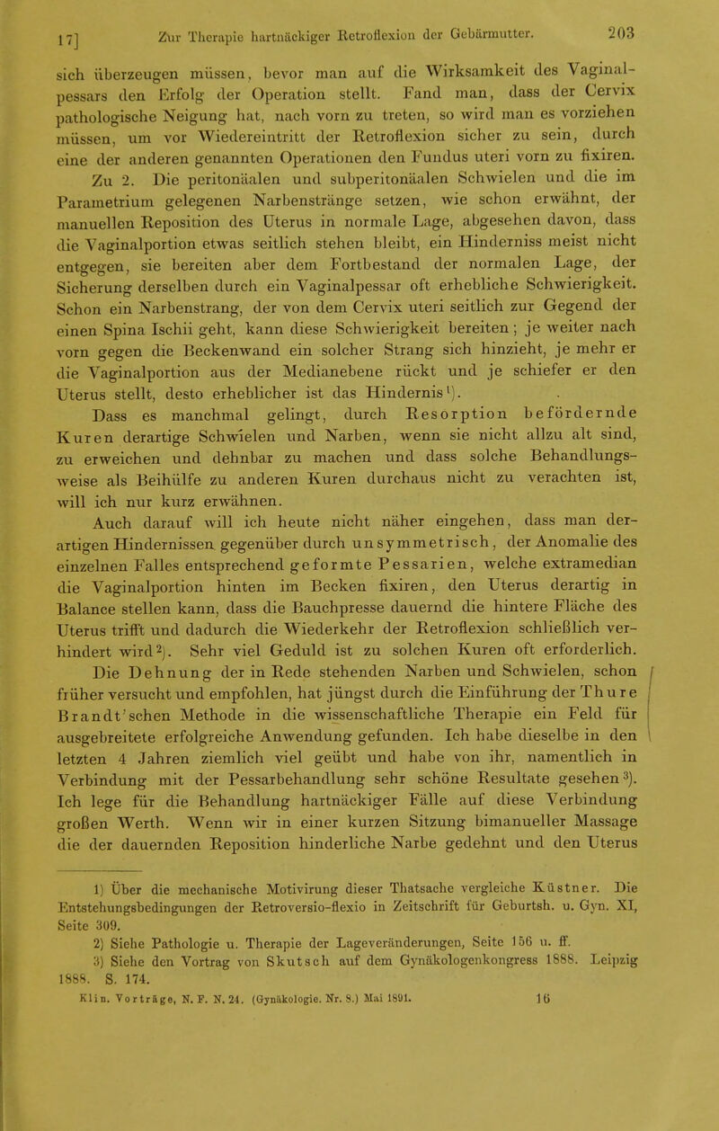 sich überzeugen müssen, bevor man auf die Wirksamkeit des Vaginai- pessars den Erfolg der Operation stellt. Fand man, dass der Cervix pathologische Neigung hat, nach vorn zu treten, so wird man es vorziehen müssen, um vor Wiedereintritt der Retroflexion sicher zu sein, durch eine der anderen genannten Operationen den Fundus uteri vorn zu fixiren. Zu 2. Die peritonäalen und subperitonäalen Schwielen und die im Parametriurn gelegenen Narbenstränge setzen, wie schon erwähnt, der manuellen Reposition des Uterus in normale Lage, abgesehen davon, dass die Vaginalportion etwas seitlich stehen bleibt, ein Hinderniss meist nicht entgegen, sie bereiten aber dem Fortbestand der normalen Lage, der Sicherung derselben durch ein Vaginalpessar oft erhebliche Schwierigkeit. Schon ein Narbenstrang, der von dem Cervix uteri seitlich zur Gegend der einen Spina Ischii geht, kann diese Schwierigkeit bereiten; je weiter nach vorn gegen die Beckenwand ein solcher Strang sich hinzieht, je mehr er die Vaginalportion aus der Medianebene rückt und je schiefer er den Uterus stellt, desto erheblicher ist das Hindernis1). Dass es manchmal gelingt, durch Resorption befördernde Kuren derartige Schwielen und Narben, wenn sie nicht allzu alt sind, zu erweichen und dehnbar zu machen und dass solche Behandlungs- weise als Beihülfe zu anderen Kuren durchaus nicht zu verachten ist, will ich nur kurz erwähnen. Auch darauf will ich heute nicht näher eingehen, dass man der- artigen Hindernissen gegenüber durch unsymmetrisch, der Anomalie des einzelnen Falles entsprechend geformte Pessarien, welche extramedian die Vaginalportion hinten im Becken fixiren, den Uterus derartig in Balance stellen kann, dass die Bauchpresse dauernd die hintere Fläche des Uterus trifft und dadurch die Wiederkehr der Retroflexion schließlich ver- hindert wird2). Sehr viel Geduld ist zu solchen Kuren oft erforderlich. Die Dehnung deT in Rede stehenden Narben und Schwielen, schon früher versucht und empfohlen, hat jüngst durch die Einführung der Thure Brandt'sehen Methode in die wissenschaftliche Therapie ein Feld für ausgebreitete erfolgreiche Anwendung gefunden. Ich habe dieselbe in den letzten 4 Jahren ziemlich viel geübt und habe von ihr, namentlich in Verbindung mit der Pessarbehandlung sehr schöne Resultate gesehen3). Ich lege für die Behandlung hartnäckiger Fälle auf diese Verbindung großen Werth. Wenn wir in einer kurzen Sitzung bimanueller Massage die der dauernden Reposition hinderliche Narbe gedehnt und den Uterus 1) Über die mechanische Motivirung dieser Thatsache vergleiche Küstner. Die Entstehungsbedingungen der Retroversio-flexio in Zeitschrift für Geburtsh. u. Gyn. XI, Seite 309. 2) Siehe Pathologie u. Therapie der Lageveränderungen, Seite 156 u. ff. :i) Siehe den Vortrag von Skutsch auf dem Gynäkologenkongress 188S. Leipzig 1888. S. 174. Klin. Vorträge, N. F. N.24. (Gynäkologie. Nr. 8.) Mai 1891. 16