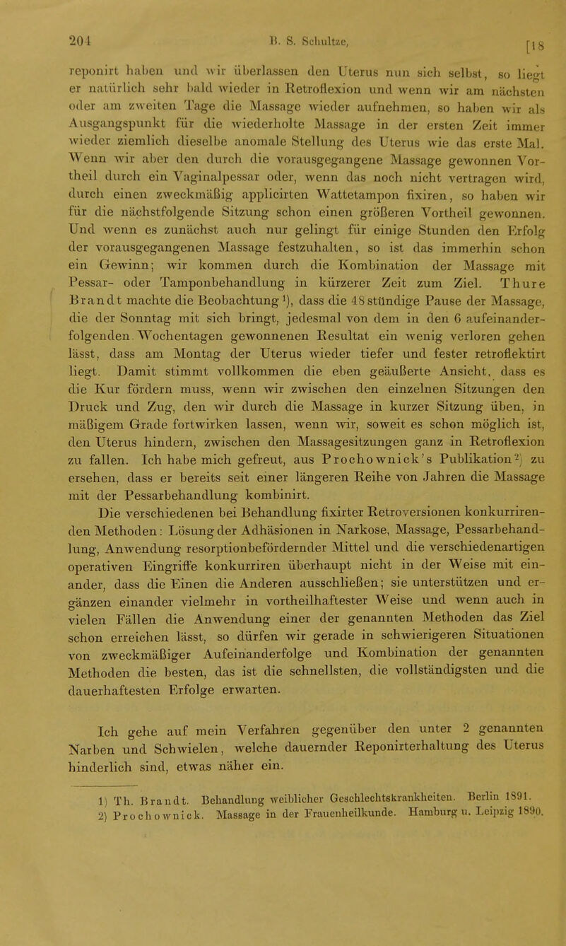 reponirt haben und wir überlassen den Uterus nun sich selbst, so lie<n er natürlich sehr bald wieder in Retroflexion und wenn wir am nächsten oder am zweiten Tage die Massage wieder aufnehmen, so haben wir als Ausgangspunkt für die wiederholte Massage in der ersten Zeit immer wieder ziemlich dieselbe anomale Stellung des Uterus wie das erste Mal. Wenn wir aber den durch die vorausgegangene Massage gewonnen Vor- theil durch ein Vaginalpessar oder, wenn das noch nicht vertragen wird, durch einen zweckmäßig applicirten Wattetampon fixiren, so haben wir für die nächstfolgende Sitzung schon einen größeren Vortheil gewonnen. Und wenn es zunächst auch nur gelingt für einige Stunden den Erfolg der vorausgegangenen Massage festzuhalten, so ist das immerhin schon ein Gewinn; Avir kommen durch die Kombination der Massage mit Pessar- oder Tamponbehandlung in kürzerer Zeit zum Ziel. Thure Brandt machte die Beobachtung1), dass die 4S stündige Pau6e der Massage, die der Sonntag mit sich bringt, jedesmal von dem in den 6 aufeinander- folgenden. Wochentagen gewonnenen Resultat ein wenig verloren gehen lässt, dass am Montag der Uterus wieder tiefer und fester retroflektirt liegt. Damit stimmt vollkommen die eben geäußerte Ansicht, dass es die Kur fördern muss, wenn wir zwischen den einzelnen Sitzungen den Druck und Zug, den wir durch die Massage in kurzer Sitzung üben, in mäßigem Grade fortwirken lassen, wenn wir, soweit es schon möglich ist, den Uterus hindern, zwischen den Massagesitzungen ganz in Retroflexion zu fallen. Ich habe mich gefreut, aus Prochownick's Publikation2j zu ersehen, dass er bereits seit einer längeren Reihe von Jahren die Massage mit der Pessarbehandlung kombinirt. Die verschiedenen bei Behandlung fixirter Retroversionen konkurriren- den Methoden: Lösung der Adhäsionen in Narkose, Massage, Pessarbehand- lung, Anwendung resorptionbefördernder Mittel und die verschiedenartigen operativen Eingriffe konkurriren überhaupt nicht in der Weise mit ein- ander, dass die Einen die Anderen ausschließen; sie unterstützen und er- gänzen einander vielmehr in vortheilhaftester Weise und wenn auch in vielen Fällen die Anwendung einer der genannten Methoden das Ziel schon erreichen lässt, so dürfen wir gerade in schwierigeren Situationen von zweckmäßiger Aufeinanderfolge und Kombination der genannten Methoden die besten, das ist die schnellsten, die vollständigsten und die dauerhaftesten Erfolge erwarten. Ich gehe auf mein Verfahren gegenüber den unter 2 genannten Narben und Schwielen, welche dauernder Reponirterhaltung des Uterus hinderlich sind, etwas näher ein. 1) Th. Brandt. Behandlung weiblicher Geschlechtskrankheiten. Berlin 1891. 2) Prochownick. Massage in der Frauenheilkunde. Hamburg u. Leipzig 1890.