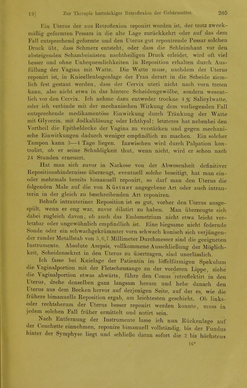 Ein Uterus der aus Retroflexion reponirt worden ist, der trotz zweck- mäßig geformten Pessars in die alte Lage zurückkehrt oder auf das dem Fall entsprechend geformte und den Uterus gut reponirende Pessar solchen Druck übt, dass Schmerz entsteht, oder dass die Schleimhaut vor den absteigenden Schambeinästen nachtheiligen Druck erleidet, wird oft viel besser und ohne Unbequemlichkeiten in Reposition erhalten durch Aus- füllung der Vagina mit Watte. Die Watte muss, nachdem der Uterus reponirt ist, in Knieellenbogenlage der Frau derart in die Scheide ziem- lich fest gestaut werden, dass der Cervix uteri nicht nach vorn treten kann, also nicht etwa in das hintere Scheidengewölbe, sondern wesent- lich vor den Cervix. Ich nehme dazu entweder trockne 4 % Salicylwatte, oder ich verbinde mit der mechanischen Wirkung dem vorliegenden Fall entsprechende medikamentöse Einwirkung durch Tränkung der Watte mit Glycerin, mit Jodkalilösung oder Ichthyol; letzteres hat nebenbei den Vortheil die Epitheldecke der Vagina zu verstärken und gegen mechani- sche Einwirkungen dadurch weniger empfindlich zu machen. Ein solcher Tampon kann 3—4 Tage liegen. Inzwischen wird durch Palpation kon- trolirt, ob er seine Schuldigkeit thut, wenn nicht, wird er schon nach 24 Stunden erneuert. Hat man sich zuvor in Narkose von der Abwesenheit definitiver Repositionshindernisse überzeugt, eventuell solche beseitigt, hat man ein- oder mehrmals bereits bimanuell reponirt, so darf man den Uterus die folgenden Male auf die von Küstner angegebene Art oder auch intrau- terin in der gleich zu beschreibenden Art reponiren. Behufs intrauteriner Reposition ist es gut, vorher den Uterus ausge- spült, wenn er eng war, zuvor dilatirt zu haben. Man überzeugte sich dabei zugleich davon, ob auch das Endometrium nicht etwa leicht ver- letzbar oder ungewöhnlich empfindlich ist. Eine biegsame nicht federnde Sonde oder ein schwachgekrümmter vorn schwach konisch sich verjüngen- der runder Metallstab von 5,6,7 Millimeter Durchmesser sind die geeigneten Instrumente. Absolute Asepsis, vollkommene Ausschließung der Möglich- keit, Scheidensekret in den Uterus zu übertragen, sind unerlässlich. Ich fasse bei Knielage der Patientin im löffeiförmigen Spekulum die Vaginalportion mit der Fletschenzange an der vorderen Lippe, ziehe die Vaginalportion etwas abwärts, führe den Conus retroflektirt in den Uterus, drehe denselben ganz langsam herum und hebe danach den Uterus aus dem Becken hervor auf derjenigen Seite, auf der es, wie die frühere bimanuelle Reposition ergab, am leichtesten geschieht. Ob links- oder rechtsherum der Uterus besser reponirt werden konnte, muss in jedem solchen Fall früher ermittelt und notirt sein. Nach Entfernung der Instrumente lasse ich nun Rückenlage auf der Couchette einnehmen, reponire bimanuell vollständig, bis der Fundus hinter der Symphyse liegt und schließe daran sofort die 2 bis höchstens 16*