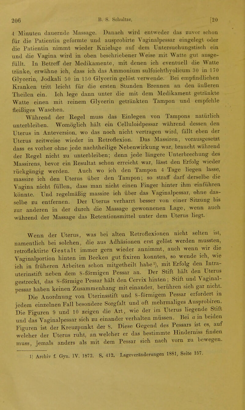 4 Minuten dauernde Massage. Danach wird entweder das zuvor schon für die Patientin geformte und ausprobirte Vaginalpessar eingelegt oder die Patientin nimmt wieder Knielage auf dem Untersuchungstisch ein und die Vagina wird in oben beschriebener Weise mit Watte gut ausge- füllt. In Betreff der Medikamente, mit denen ich eventuell die Watte tränke, erwähne ich, dass ich das Ammonium sulfoichthyolicum 30 in 170 Glycerin, Jodkali 50 in 150 Glycerin gelöst verwende. Bei empfindlichen Kranken tritt leicht für die ersten Stunden Brennen an den äußeren Theilen ein. Ich lege dann unter die mit dem Medikament getränkte Watte einen mit reinem Glycerin getränkten Tampon und empfehle fleißiges Waschen. Während der Regel muss das Einlegen von Tampons natürlich unterbleiben. Womöglich hält ein Celluloidpessar während dessen den Uterus in Anteversion, wo das noch nicht vertragen wird, fällt eben der Uterus zeitweise wieder in Retroflexion. Das Massiren, vorausgesetzt dass es vorher ohne jede nachtheilige Nebenwirkung war, braucht während der Regel nicht zu vinterbleiben; denn jede längere Unterbrechung des Massirens, bevor ein Resultat schon erreicht war, lässt den Erfolg wieder rückgängig werden. Auch wo ich den Tampon 4 Tage liegen lasse, massire ich den Uterus über den Tampon; so straff darf derselbe die Vagina nicht füllen, dass man nicht einen Finger hinter ihm einführen könnte. Und regelmäßig massire ich über das Vaginalpessar, ohne das- selbe zu entfernen. Der Uterus verharrt besser von einer Sitzung bis zur anderen in der durch die Massage gewonnenen Lage, wenn auch während der Massage das Retentionsmittel unter dem Uterus liegt. Wenn der Uterus, was bei alten Retroflexionen nicht selten ist, namentlich bei solchen, die aus Adhäsionen erst gelöst werden mussten, retroflektirte Gestalt immer gern wieder annimmt, auch wenn wir die Vaginalportion hinten im Becken gut fixiren konnten, so wende ich, wie ich in früheren Arbeiten schon mitgetheilt habe^), mit Erfolg den Intra- uterinstift neben dem 8-förmigen Pessar an. Der Stift hält den Uterus gestreckt, das 8-förmige Pessar hält den Cervix hinten; Stift und Vaginal- pessar haben keinen Zusammenhang mit einander, berühren sich gar nicht. Die Anordnung von Uterinsstift und 8-förmigem Pessar erfordert m jedem einzelnen Eall besondere Sorgfalt und oft mehrmaliges Ausprobiren. Die Figuren 9 und 10 zeigen die Art, wie der im Uterus liegende Stift und das Vaginalpessar sich zu einander verhalten müssen. Bei a in beiden Figuren ist der Kreuzpunkt der 8. Diese Gegend des Pessars ist es, auf welcher der Uterus ruht, an welcher er das bestimmte Hmderniss. finden muss, jemals anders als mit dem Pessar sich nach vorn zu bewegen. 1) Archiv f. Gyn. IV. 1872. S. 412. Lageveränderungen 1881, Seite 157.