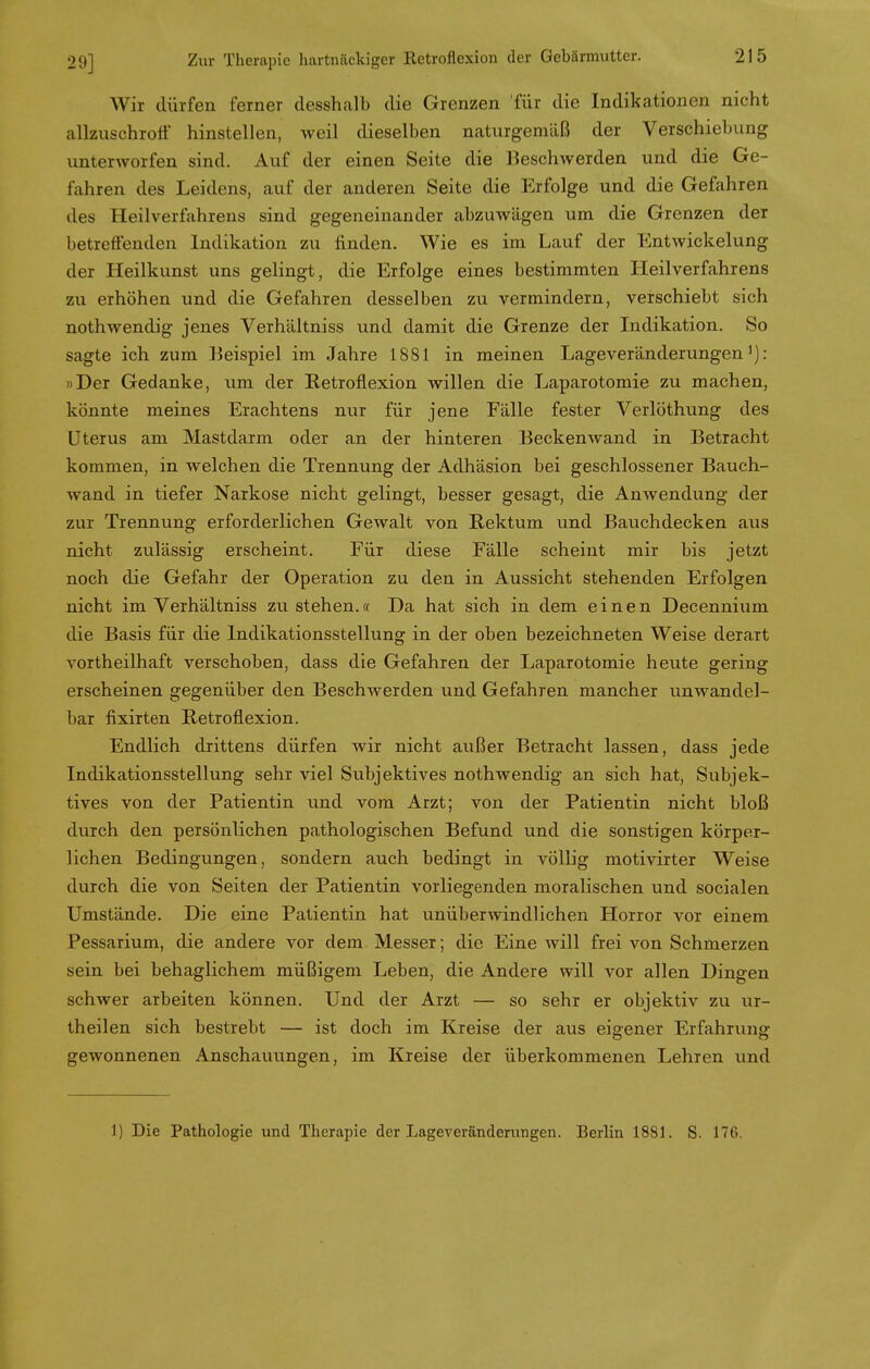 Wir dürfen ferner desshalb die Grenzen für die Indikationen nicht allzuschroff hinstellen, weil dieselben naturgemäß der Verschiebung unterworfen sind. Auf der einen Seite die Beschwerden und die Ge- fahren des Leidens, auf der anderen Seite die Erfolge und die Gefahren des Heilverfahrens sind gegeneinander abzuwägen um die Grenzen der betreffenden Indikation zu finden. Wie es im Lauf der Entwickelung der Heilkunst uns gelingt, die Erfolge eines bestimmten Heilverfahrens zu erhöhen und die Gefahren desselben zu vermindern, verschiebt sich nothwendig jenes Verhältniss und damit die Grenze der Indikation. So sagte ich zum Beispiel im Jahre 1881 in meinen Lageveränderungen1): »Der Gedanke, um der Retroflexion willen die Laparotomie zu machen, könnte meines Erachtens nur für jene Fälle fester Verlöthung des Uterus am Mastdarm oder an der hinteren Beckenwand in Betracht kommen, in welchen die Trennung der Adhäsion bei geschlossener Bauch- wand in tiefer Narkose nicht gelingt, besser gesagt, die Anwendung der zur Trennung erforderlichen Gewalt von Rektum und Bauchdecken aus nicht zulässig erscheint. Für diese Fälle scheint mir bis jetzt noch die Gefahr der Operation zu den in Aussicht stehenden Erfolgen nicht im Verhältniss zustehen.« Da hat sich in dem einen Decennium die Basis für die Indikationsstellung in der oben bezeichneten Weise derart vortheilhaft verschoben, dass die Gefahren der Laparotomie heute gering erscheinen gegenüber den Beschwerden und Gefahren mancher unwandel- bar fixirten Retroflexion. Endlich drittens dürfen wir nicht außer Betracht lassen, dass jede Indikationsstellung sehr viel Subjektives nothwendig an sich hat, Subjek- tives von der Patientin und vom Arzt; von der Patientin nicht bloß durch den persönlichen pathologischen Befund und die sonstigen körper- lichen Bedingungen, sondern auch bedingt in völlig motivirter Weise durch die von Seiten der Patientin vorliegenden moralischen und socialen Umstände. Die eine Patientin hat unüberwindlichen Horror vor einem Pessarium, die andere vor dem Messer; die Eine will frei von Schmerzen sein bei behaglichem müßigem Leben, die Andere will vor allen Dingen schwer arbeiten können. Und der Arzt — so sehr er objektiv zu ur- theilen sich bestrebt — ist doch im Kreise der aus eigener Erfahrung gewonnenen Anschauungen, im Kreise der überkommenen Lehren und 1) Die Pathologie und Therapie der Lageveränderungen. Berlin 1881. S. 176.