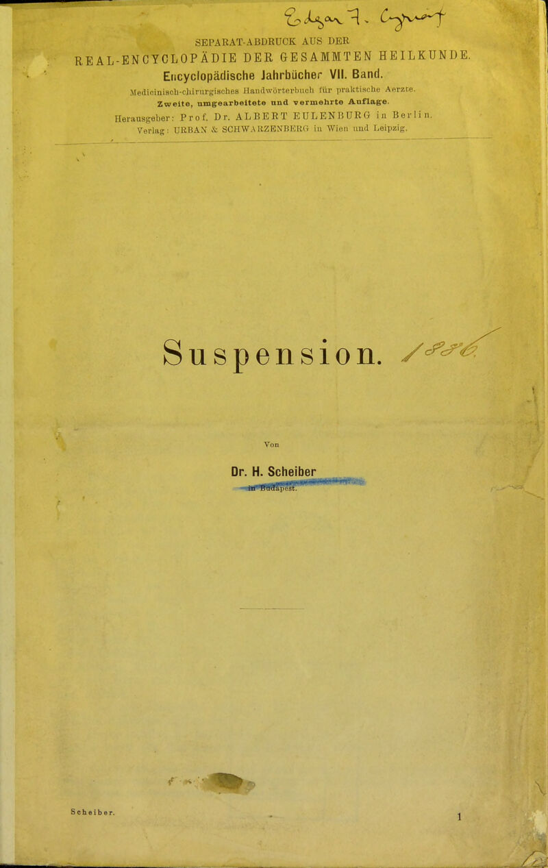 SEPARAT-ABDRUCK AUS DER REAL-ENCYCLOPÄDIE DER GESAMMTEN HEILKUNDE. Encyclopädische Jahrbücher VII. Band. m. .1 i« iuiscb-cjururgisches Handwörterbuch für praktische Aerzte. Zweite, umgearbeitete und vermehrte Auflage. Herausgeber: Prof. Dr. ALBERT E ULENBURG in Berlin. Verlag; DRBAN & SCETWARZENBERG in Wien und Leipzig. Suspension. Von Dr. H. Scheiber Scheiber.