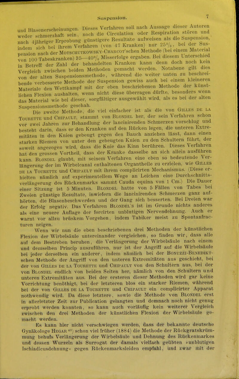 «nd BlasonersclHM.nini.-en. Dieses Verfahren soll nach Aussage dieser Autoren weder S SS sein, noch die Cfcculation oder Rospiration stören und Tel in re.er Erprobung- günstigere Resultate aufweisen als die Suspension, SLffTei ihrem Verfahren (von 47 Kranken) nur 25»/,, bei der Su.8- pensiön'nach der Motschutkowsky-Ca.;, o r schen Methode bei einem Material von 100 Tabeskranken) 35-40% Misserlo.ge ergaben. Bei d.ese.n Unterschied i, Betreff der Zahl der behandelten Kranken kann denn doch noch kern Vergleich zwischen beiden Methoden gemacht werden. Notabene gilt dies von°der alten Suspensionsmethode, während die weiter unten zu beschrei- bende verbesserte Methode der Suspension gewiss auch bei einem kleineren Materiale den Wettkampf mit der eben beschriebenen Methode der kunst- lichen Flexion aushalten, wenn nicht diese überragen dürfte, besonders wenn das Material wie bei dieser, sorgfältiger ausgewählt wird, als es bei der alten Suspensionsmethode geschah. Die zweite Methode, die viel einfacher ist als die von Gilles de la Tourette und Chipault, stammt von Blondel her, der sein Verfahren schon vor zwei Jahren zur Behandlung der lancinirenden Schmerzen vorschlug und besteht darin, dass er den Kranken auf den Rücken legen, die unteren Extre- mitäten in den Knien gebeugt gegen den Bauch anziehen lässt, dann einen starken Riemen von unter den gebeugten Knien zu den Schultern führt, der soweit angezogen wird, dass die Knie das Kinn berühren. Dieses Verfahren hat den grossen Vortheil, dass der Kranke dasselbe an sich allein ausführen kann. Blondel glaubt, mit seinem Verfahren eine eben so bedeutende Ver- längerung der im Wirbelcanal enthaltenen Organtheile zu erzielen, wie Gilles de la Tourette und Chipault mit ihrem complicirten Mechanismus. (Diese er- hielten nämlich auf experimentellem Wege an Leichen eine Durchschnitts- verlängerung des Rückenmarks sammt Cauda equina von 1 Cm.) Die Dauer einer Sitzung ist 5 Minuten. Blondel hatte von 5 Fällen von Tabes bei Zweien günstige Resultate, inwiefern die lancinirenden Schmerzen ganz auf- hörten, die Blasenbeschwerden und der Gang sich besserten. Bei Dreien war der Erfolg negativ. Das Verfahren Blondel's ist im Grunde nichts anderes als eine neuere Auflage der forcirten unblutigen Nervendehnung. Auch er warnt vor allzu brüskem Vorgehen, indem Tabiker meist zu Spontanfrac- turen neigen. Wenn wir nun die eben beschriebenen drei Methoden der künstlichen Flexion der Wirbelsäule untereinander vergleichen, so finden wir, dass alle auf dem Bestreben beruhen, die Verlängerung der Wirbelsäule nach einem und demselben Princip auszuführen, nur ist der Angriff auf die Wirbelsäule bei jeder derselben ein anderer, indem nämlich bei der Bonuzzi-Benedikt- schen Methode der Angriff von den unteren Extremitäten aus geschieht, bei der von Gilles de la Tourette und Chipault von den Schultern aus, bei der von Blondel endlich von beiden Seiten her, nämlich von den Schultern und unteren Extremitäten aus. Bei der ersteren dieser Methoden wird gar keine Vorrichtung benöthigt, bei der letzteren blos ein starker Riemen, während bei der von Gilles de la Tourette und Chipault ein complicirter Apparat nothwendig wird. Da diese letztere, sowie die Methode von Blondel erst in allerletzter Zeit zur Publication gelangten und demnach noch nicht genug erprobt werden konnten, so kann auch vorläufig kein weiterer Vergleich zwischen den drei Methoden der künstlichen Flexion der Wirbelsäule ge- macht werden. Es kann hier nicht verschwiegen werden, dass der bekannte deutsche Gynäkologe Hegar 48) schon viel früher (1884) die Methode der Rückgratskrüm- mung behufs Verlängerung der Wirbelsäule und Dehnung des Rückenmarkes und dessen Wurzeln als Surrogat der damals vielfach geübten »unblutigen Ischiadicusdehnung« gegen Rückenmarksleiden empfahl, und zwar mit der