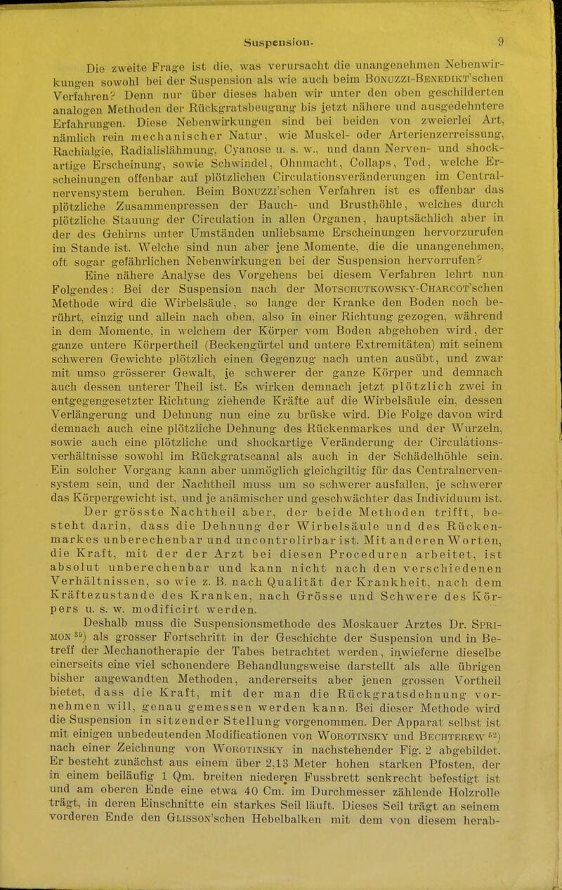 Die zweite Frage ist die, was verursacht die unangenehmen Nebenwir- kungen sowohl bei der Suspension als wie auch beim BoNUZZi-BENEDiKT'schen Verfahren? Denn nur über dieses haben wir unter den oben geschilderten analogen Metboden der Rückgratsbeugung bis jetzt nähere und ausgedehntere Erfahrungen. Diese Nebenwirkungen sind bei beiden von zweierlei Art, nämlich rein mechanischer Natur, wie Muskel- oder Arterienzerreissimy. Rachialgie, RadiaHslähmung, Oyanose u. s. w., und dann Nerven- und shock- artige Erscheinung, sowie Schwindel, Ohnmacht, Collaps, Tod, welche Er- scheinungen offenbar auf plötzlichen Circulationsveränderungen im Centrai- nervensystem beruhen. Beim BoNUZZi'schen Verfahren ist es offenbar das plötzliche Zusammenpressen der Bauch- und Brusthöhle, welches durch plötzliche Stauung der Circulation in allen Organen, hauptsächlich aber in der des Gehirns unter Umständen unliebsame Erscheinungen hervorzurufen im Stande ist. Welche sind nun aber jene Momente, die die unangenehmen, oft sogar gefährlichen Nebenwirkungen bei der Suspension hervorrufen? Eine nähere Analyse des Vorgehens bei diesem Verfahren lehrt nun Folgendes: Bei der Suspension nach der MoTSCHUTKOwsKY-CHARCOT'schen Methode wird die Wirbelsäule, so lange der Kranke den Boden noch be- rührt, einzig und allein nach oben, also in einer Richtung gezogen, während in dem Momente, in welchem der Körper vom Boden abgehoben wird, der ganze untere Körpertheil (Beckengürtel und untere Extremitäten) mit seinem schweren Gewichte plötzlich einen Gegenzug nach unten ausübt, und zwar mit umso grösserer Gewalt, je schwerer der ganze Körper und demnach auch dessen unterer Theil ist. Es wirken demnach jetzt plötzlich zwei in entgegengesetzter Richtung ziehende Kräfte auf die Wirbelsäule ein, dessen Verlängerung und Dehnung nun eine zu brüske wird. Die Folge davon wird demnach auch eine plötzliche Dehnung des Rückenmarkes und der Wurzeln, sowie auch eine plötzliche und shockartige Veränderung der Circulätions- verhältnisse sowohl im Rückgratscanal als auch in der Schädelhöhle sein. Ein solcher Vorgang kann aber unmöglich gleichgültig für das Centrainerven- system sein, und der Nachtheil muss um so schwerer ausfallen, je schwerer das Körpergewicht ist, und je anämischer und geschwächter das Individuum ist. Der grösste Nachtheil aber, der beide Methoden trifft, be- steht darin, dass die Dehnung der Wirbelsäule und des Rücken- markes unberechenbar und uncontrolirbar ist. Mit anderen Worten, die Kraft, mit der der Arzt bei diesen Proceduren arbeitet, ist absolut unberechenbar und kann nicht nach den verschiedenen Verhältnissen, so wie z. B. nach Qualität der Krankheit, nach dem Kräftezustande des Kranken, nach Grösse und Schwere des Kör- pers u. s. w. modificirt werden. Deshalb muss die Suspensionsmethode des Moskauer Arztes Dr. Spri- mon 3S>) als grosser Fortschritt in der Geschichte der Suspension und in Be- treff der Mechanotherapie der Tabes betrachtet werden, inwieferne dieselbe einerseits eine viel schonendere Behandlungsweise darstellt * als alle übrigen bisher angewandten Methoden, andererseits aber jenen grossen Vortheil bietet, dass die Kraft, mit der man die Rückgratsdehnung vor- nehmen will, genau gemessen werden kann. Bei dieser Methode wird die Suspension in sitzender Stellung vorgenommen. Der Apparat selbst ist mit einigen unbedeutenden Modificationen von Worotinsky und Bechterew B2) nach einer Zeichnung von Worotinsky in nachstehender Fig. 2 abgebildet. Er besteht zunächst aus einem über 2,13 Meter hohen starken Pfosten, der in einem beiläufig 1 Qm. breiten niederen Fussbrett senkrecht befestigt ist und am oberen Ende eine etwa 40 Cm. im Durchmesser zählende Holzrolle trägt, in deren Einschnitte ein starkes Seil läuft. Dieses Seil trägt an seinem vorderen Ende den GussoN'schen Hebelbalken mit dem von diesem herab-