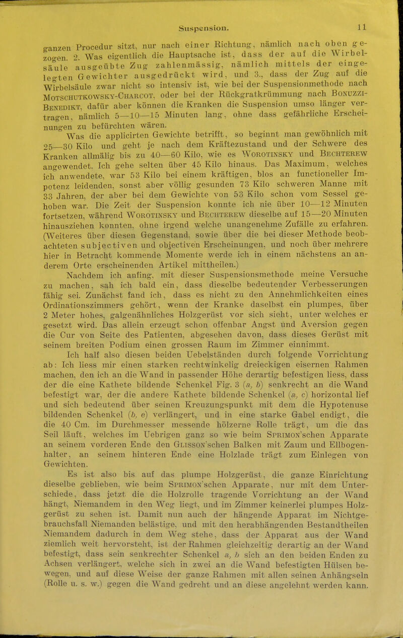 o-anzen Procedur sitzt, nur nach einer Richtung-, nämlich nach oben ge- zogen. 2. Was eigentlich die Hauptsache ist, dass der auf die Wirbel- säule ausgeübte Zug zahlenmässig, nämlich mittels der einge- legten Gewichter ausgedrückt wird, und 3., dass der Zug auf die Wirbelsäule zwar nicht so intensiv ist, wie bei der Suspensionmethode nach Motschutkowsky-Charcot, oder bei der Rückgratkrümmung nach Bonuzzi- Benbdikt, dafür aber können die Kranken die Suspension umso länger ver- tragen, nämlich 5—10—15 Minuten lang, ohne dass gefährliche Erschei- nungen zu befürchten wären. ' Was die applicirten Gewichte betrifft, so beginnt man gewöhnlich mit 25 30 Kilo und geht je nach dem Kräftezustand und der Schwere des Kranken allmälig bis zu 40—60 Kilo, wie es Worotinsky und Bechterew angewendet. Ich gehe selten über 45 Kilo hinaus. Das Maximum, welches ich anwendete, war 53 Kilo bei einem kräftigen, blos an functioneller Im- potenz leidenden, sonst aber völlig gesunden 73 Kilo schweren Manne mit 33 Jahren, der aber bei dem Gewichte von 53 Kilo schon vom Sessel ge- hoben war. Die Zeit der Suspension konnte ich nie über 10-—12 Minuten fortsetzen, während Worotinsky^ und Bechterew dieselbe auf 15—20 Minuten hinausziehen konnten, ohne irgend welche unangenehme Zufälle zu erfahren. (Weiteres über diesen Gegenstand, sowie über die bei dieser Methode beob- achteten subjectiven und objectiven Erscheinungen, und noch über mehrere hier in Betracht kommende Momente werde ich in einem nächstens an an- derem Orte erscheinenden Artikel mittheilen.) Nachdem ich anfing, mit dieser Suspensionsmethode meine Versuche zu machen, sah ich bald ein, dass dieselbe bedeutender Verbesserungen fähig sei. Zunächst fand ich, dass es nicht zu den Annehmlichkeiten eines Ordinationszimmers gehört, wenn der Kranke daselbst ein plumpes, über 2 Meter hohes, galgenähnliches Holzgerüst vor sich sieht, unter welches er gesetzt wird. Das allein erzeugt schon offenbar Angst und Aversion gegen die Cur von Seite des Patienten, abgesehen davon, dass dieses Gerüst mit seinem breiten Podium einen grossen Raum im Zimmer einnimmt. Ich half also diesen beiden Uebelständen durch folgende Vorrichtung ab: Ich liess mir einen starken rechtwinkelig dreieckigen eisernen Rahmen machen, den ich an die Wand in passender Höhe derartig befestigen liess, dass der die eine Kathete bildende Schenkel Pig. 3 (a, b) senkrecht an die Wand befestigt war, der die andere Kathete bildende Schenkel (a, c) horizontal lief und sich bedeutend über seinen Kreuzungspunkt mit dem die Hypotenuse bildenden Schenkel (ö. e) verlängert, und in eine starke Gabel endigt, die die 40 Cm. im Durchmesser messende hölzerne Rolle trägt, um die das Seil läuft, welches im Uebrigen ganz so wie beim SPRiMON'schen Apparate an seinem vorderen Ende den GiJSSONschen Balken mit Zaum und Ellbogen- halter, an seinem hinteren Ende eine Holzlade trägt zum Einlegen von Gewichten. Es ist also bis auf das plumpe Holzgerüst, die ganze Einrichtung dieselbe geblieben, wie beim SPRiMON'schen Apparate, nur mit dem Unter- schiede, dass jetzt die die Holzrolle tragende Vorrichtung an der Wand hängt, Niemandem in den Weg liegt, und im Zimmer keinerlei plumpes Holz- frerüst zu sehen ist. Damit nun auch der hängende Apparat im Nichtge- brauchsfall Niemanden belästige, und mit den herabhängenden Bestandtheilen Niemandem dadurch in dem Weg stehe, dass der Apparat aus der Wand ziemlich weit hervorsteht, ist der Rahmen gleichzeitig derartig an der Wand befestigt, dass sein senkrechter Schenkel a, b sich an den beiden Enden zu Achsen verlängert, welche sich in zwei an die Wand befestigten Hülsen be- wegen, und auf diese Weise der ganze Rahmen mit allen seinen Anhängseln (Rolle u. s. w.) gegen die Wand gedreht und an diese angelehnt werden kann.