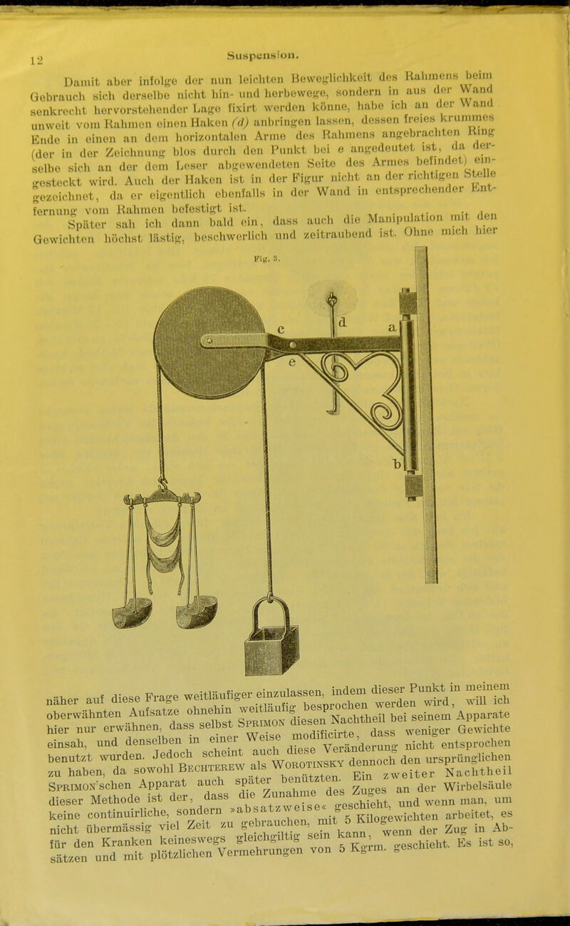 Damit aber infolge der nun leichten Beweglichkeit des Rahmens beim Gebrauch sich derselbe nicht bin- und berbewege, sondern in aus der Wand senkrecht hervorstehender Lage fixirt werden könne, habe ich an der Mi and unweit vom Rahmen einen Haken fd) anbringen lassen, dessen freies krummes Ende In einen an dem horizontalen Arme des Rahmens angebrachten fcüng (der in der Zeichnung blOS durch den Punkt bei e angedeutet ist, da der- selbe, sich an der dem Leser ubgewendeten Seite des Armes ^aStL „vsteckt wird. Auch der Haken ist in der Figur nicht an der nebt.gen Stehe gezeichnet, da er eigentlicb ebenfalls in der Wand in ents„recl.ender Ent- fernung vom Kähmen befestigt ist. Später sah ich dann bald ein. dass auch die Man.pu lat.on mit den Gewichten höchst lästig, beschwerlich und zeitraubend ist. Ohm; m.cl. mer Fig. 3. I ■ „über .«. diese Frage ™^™^*tZ^^ Ä eberwähntea Aufsatze ehuehin 2veittaul«.0blTNnehtle 1 bei seiaem Apparate keine continuirliche, sondern »absat ^«^^.ff^;wichten arbeitet, es nicht übermässig viel Zeit zu ^^^^^ der Zug in a^b- für den Kranken keineswegs gleichgiltig sein kann,wenn Sätzen und mit plötzlichen Vermehrungen von 5 Kgim. geschi