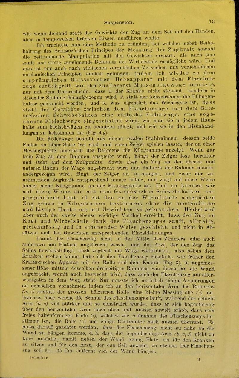 wie wenn Jemand statt der Gewichte den Zug an dem Seil mit den Händen, aber in tempoweisen brüsken Rissen ausfuhren wollte. Ich trachtete nun eine Methode zu erfinden, bei welcher nebst Beibe- haltung des SPRiMON'schen Principes der Messung der Zugkraft sowohl die zeitraubende Manipulation mit den Gewichten erspart, als auch eine sanft und stetig zunehmende Dehnung der Wirbelsäule ermöglicht wäre. Und dies ist mir auch nach vielfachen vergeblichen Versuchen mit verschiedenen mechanischen Principien endlich gelungen, indem ich wieder zu dem ursprünglichen GLissON'schen Hebeapparat mit dem Flaschen- zuge zurückgriff, wie ihn zuallererst Motschutkowsky benutzte, nur mit dem Unterschiede, dass 1. der Kranke nicht stehend, sondern in sitzender Stellung hinaufgezogen wird, 2. statt der Achselriemen die Ellbogen- halter gebraucht werden, und 3., was eigentlich das Wichtigste ist, dass statt der Gewichte zwischen dem Piaschenzuge und dem GLis- sON'schen Schwebebalken eine einfache Federwage, eine soge- nannte Fleischwage eingeschaltet wird, wie man sie in jedem Haus- halte zum Fleischwägen zu benutzen pflegt, und wie sie in den Eisenhand- lungen zu bekommen ist (Fig. 4#). Die Federwage besteht aus einem ovalen Stahlrahmen, dessen beide Enden an einer Seite frei sind, und einen Zeiger spielen lassen, der an einer Messingplatte innerhalb des Rahmens die Kilogramme anzeigt. Wenn gar kein Zug an dem Rahmen ausgeübt wird, hängt der Zeiger lose herunter und steht auf dem Nullpunkte. Sowie aber ein Zug an den oberen und unteren Haken der Wage angebracht wird und dadurch der Rahmen ausein- andergezogen wird, fängt der Zeiger an zu steigen, und zwar der zu- nehmenden Zugkraft entsprechend immer höher, und zeigt auf diese Weise immer mehr Kilogramme an der Messingplatte an. Und so können wir auf diese Weise die mit dem GLissON'schen Schwebebalken em- porgehobene Last, id est den an der Wirbelsäule ausgeübten Zug genau in Kilogrammen bestimmen, ohne die umständliche und lästige Hantirung mit Gewichten zu gebrauchen. Hierbei wird aber auch der zweite ebenso wichtige Vortheil erreicht, dass der Zug an Kopf und Wirbelsäule dank des Flaschenzuges sanft, allmälig, gleichmässig und in schonender Weise geschieht, und nicht in Ab- sätzen und den Gewichten entsprechenden Einzeldehnungen. Damit der Flaschenzug nicht in der Mitte des Zimmers oder auch anderswo am Plafond angebracht werde, und der Arzt, der den Zug des Seiles bewerkstelligt, auch zugleich die Wage controliren, also neben dem Kranken stehen könne, habe ich den Flaschenzug ebenfalls, wie früher den SpRMON'schen Apparat mit der Rolle und dem Kasten (Fig. 3), in angemes- sener Höhe mittels desselben dreiseitigen Rahmens wie diesen an die Wand angebracht, womit auch bezweckt wird, dass auch der Flaschenzug am aller- wenigsten in dem Weg steht. Nur musste ich natürlich -einige Aenderungen an demselben vornehmen, indem ich an den horizontalen Arm des Rahmens (a, c) anstatt der grossen hölzernen Rolle eine kleine Messingrolle (c) an- brachte, über welche die Schnur des Flaschenzuges läuft, während der schiefe Arm (b, e) viel stärker und so construirt wurde, dass er sich bogenförmig über den horizontalen Arm nach oben und aussen soweit erhob, dass sein freies hakenförmiges Ende (f), welches zur Aufnahme des Flaschenzuges be- stimmt ist, die Rolle (c) um einige Centimeter nach aussen überragt. Es muss darauf geachtet werden, dass der Flaschenzug nicht zu nahe an die Wand zu hängen komme, d. h. dass der bogenförmige Arm (b, e, f) nicht zu kurz ausfalle, damit neben der Wand genug PJatz sei für den Kranken zu sitzen und für den Arzt, der das Seil anzieht, zu stehen. Der Flaschen- zug soll 60—65 Cm. entfernt von der Wand hängen. Scheiber. 2