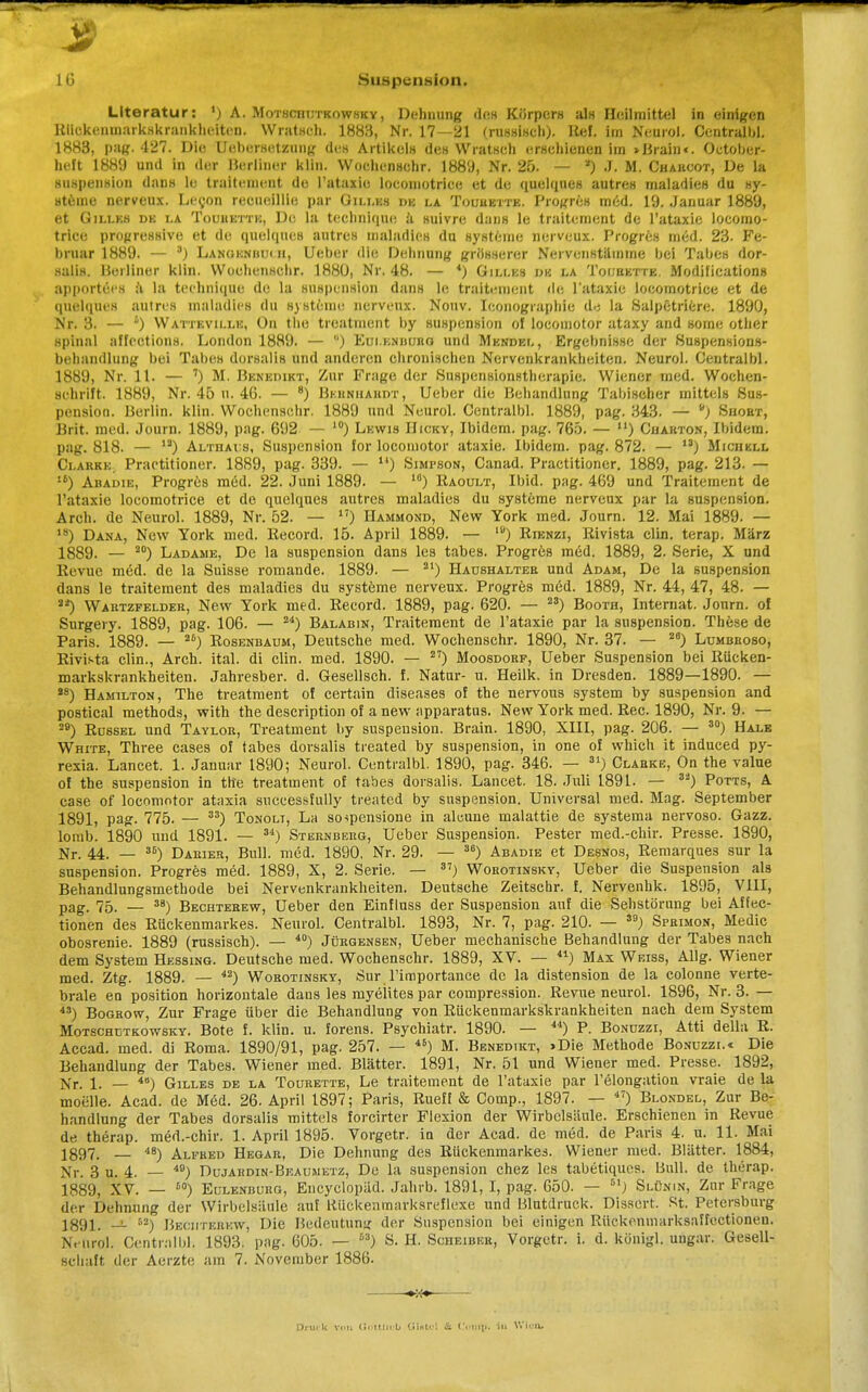 3 ■ ^^W&m 16 Suspension. Literatur: ') A. Motsciiiitkowsky, Dehnung des Körpers als Heilmittel in einigen Riickenmarkskrankheiten. Wratsch. 1883, Nr. 17—21 (russisch), lief, im Neurol. Centrale. 1883, pag. 427. Die Uebersetzung des Artikels des Wratsch erschienen im »Braille. October- heft 1889 und in der Berliner klin. Wochcnschr. 1889, Nr. 25. — *) J. M. Chahcot, De la Suspension dans le traitenjeot de l'ataxie locomotrice et de quelques autres maladies du Sy- steme nerveux. Lecon recueillie par Gilles de la Touuktte. Propres med. 19. Januar 1889, et Gilles de la Touhetth, D(! la technique ä suivre dans le traitement de l'ataxie locomo- trice progressive et de quelques autres maladies du Systeme nerveux. Progres med. 23- Fe- bruar 1889. — 3) Langenbu< ii, lieber die Dehnung grösserer Nervenstämme bei Tabes dor- salis. Berliner klin. Wochcnschr. 1880, Nr. 48. — 4) Gilles de la Toijuette. Modifications apportecs a la technique de la Suspension dans le traitement de l'ataxie locomotrice et de quelques autres maladies du Systeme nerveux. Nouv. Iconographie da la Salpetriere. 1890, Nr. 3. — s) Watteville, On the treatment by Suspension ol locomotor ataxy and some other spinal affections. London 1889. — ) Euieniiurg und Mendel, Ergebnisse der Suspensions- behandlung bei Tabes dorsalis und anderen chronischen Nervenkrankheiten. Neurol. Centralbl. 1889, Nr. 11. — ') M. Benedikt, Zur Frage der Suspensionstherapie. Wiener med. Wochen- schrift. 1889, Nr. 45 ii. 46. — 8) Bkbhhabdx, Ueber die Behandlung Tabischer mittels Sus- pension. Berlin, klin. Wochenschr. 1889 und Neurol. Centralbl. 1889, pag. 343. — y) Siioet, Brit. med. Journ. 1889, pag. 692. — 10) Lewis Hicky, Ibidem, pag. 765. — u) Cuarton, Ibidem, pag. 818. — ia) AL-rnAi s, Suspension for locomotor ataxie. Ibidem, pag. 872. — n) Michkll Clarke, Practitioner. 1889, pag. 339. — u) Simpson, Canad. Practitioner. 1889, pag. 213. — u) Abadie, Progres med. 22. Juni 1889. — 10) Raoult, Ibid. pag. 469 und Traitement de l'ataxie locomotrice et de quelques autres maladies du Systeme nerveux par la Suspension. Arch. de Neurol. 1889, Nr. 52. — 17) Hammond, New York med. Journ. 12. Mai 1889. — 18) Dana, New York med. Record. 15. April 1889. — ,u) Kienzi, Rivista clin. terap. März 1889. — ao) Ladame, De la Suspension dans les tabes. ProgrcB med. 1889, 2. Serie, X und Revue med. de la Suisse romande. 1889. — 21) Haoshaltee und Adam, De la Suspension dans le traitement des maladies du Systeme nerveux. Progres med. 1889, Nr. 44, 47, 48. — **) Wartzfelder, New York med. Record. 1889, pag. 620. — 23) Booth, Internat. Journ. of Surgery. 1889, pag. 106. — 24) Balabin, Traitement de l'ataxie par la Suspension. These de Paris. 1889. — 26) Rosenbaum, Deutsche med. Wochenschr. 1890, Nr. 37. — 28) Lumbroso, Rivista clin., Arch. ital. di clin. med. 1890. — 27) Moosdorf, Ueber Suspension bei Rücken- markskrankheiten. Jahresber. d. Gesellsch. f. Natur- u. Heilk. in Dresden. 1889—1890. — *8) Hamilton, The treatment of certain diseases of the nervous System by Suspension and postical methods, with the description of a new apparatus. New York med. Ree. 1890, Nr. 9. — 29) Rüssel und Taylor, Treatment by Suspension. Brain. 1890, XIII, pag. 206. — 30) Halb White, Three cases of tabes dorsalis treated by Suspension, in one of which it induced py- rexia. Lancet. 1. Januar 1890; Neurol. Centralbl. 1890, pag. 346. — 31) Clarke, On the value of the Suspension in the treatment of tabes dorsalis. Lancet. 18. Juli 1891. — 32) Potts, A case of locomotor ataxia successfully treated by Suspension. Universal med. Mag. September 1891, pag. 7 75. — 33) Tonolt, La so->pensione in alcune malattie de systema nervoso. Gazz. lomb. 1890 und 1891. — 34) Sternberg, Ueber Suspension. Pester med.-chir. Presse. 1890, Nr. 44. — 36) Darier, Bull. med. 1890. Nr. 29. — 36) Abadie et Desnos, Remarques sur la Suspension. Progres med. 1889, X, 2. Serie. — 37) Woeotinsky, Ueber die Suspension als Behandlungsmethode bei Nervenkrankheiten. Deutsche Zeitschr. f. Nervenhk. 1895, VIII, pag. 75. — 38) Bechterew, Ueber den Einfluss der Suspension auf die Sebstörnng bei Affec- tionen des Rückenmarkes. Neurol. Centralbl. 1893, Nr. 7, pag. 210. — 39) Sprimon, Medic obosrenie. 1889 (russisch). — 40) Jürgensen, Ueber mechanische Behandlung der Tabes nach dem System Hessing. Deutsche med. Wochenschr. 1889, XV. — 41) Max Weiss, Allg. Wiener med. Ztg. 1889. — 42) Worotinsky, Sur l'importance de la distension de la colonne verte- brale en position horizontale dans les myelites par compression. Revue neurol. 1896, Nr. 3. — 4S) Bogrow, Zur Frage über die Behandlung von Rückenmarkskrankheiten nach dem System Motschdtkowsky. Bote f. klin. u. forens. Psychiatr. 1890. — 44) P. Bonüzzi, Atti della R. Accad. med. di Roma. 1890/91, pag. 257. — 46) M. Benedikt, >Die Methode Bonüzzi.« Die Behandlung der Tabes. Wiener med. Blätter. 1891, Nr. 51 und Wiener med. Presse. 1892, Nr. 1. — 4ö) Gilles de la Tourette, Le traitement de l'ataxie par l'elongation vraie de la moelle. Acad. de Med. 26. April 1897; Paris, Rueff & Comp., 189 7. — 47) Bi.ondel, Zur Be- handlung der Tabes dorsalis mittels forcirter Flexion der Wirbelsäule. Erschienen in Revue de therap. med.-chir. 1. April 1895. Vorgetr. in der Acad. de med. de Paris 4. u. 11. Mai 1897. — 48) Alfred Hegar, Die Dehnung des Rückenmarkes. Wiener med. Blätter. 1884, Nr. 3 u. 4. - 49) Dujardin-Beausietz, De la Suspension chez les tabetiques. Bull, de therap. 1889, XV. — t0) Eulenburg, Encyclopäd. Jahrb. 1891, I, pag. 650. — 5IJ Slünin, Zur Frage der Dehnung der Wirbelsäule auf Rückenmarksreflexe und Blutdruck. Disscrt. St. Petersburg 1391. it. 52) Bechterew, Die Bedeutung der Suspension bei einigen Rückenniarksaffectionen. Nmrol. Centralbl. 1893. pag. 605. — M) S. H. Scheibkk, Vorgetr. i. d. königl. ungar. Gesell- schaft der Aerzte am 7. November 1886. ——- Drin k Von (■■ Min t) ül»U'! & C niii. in W'iuu,