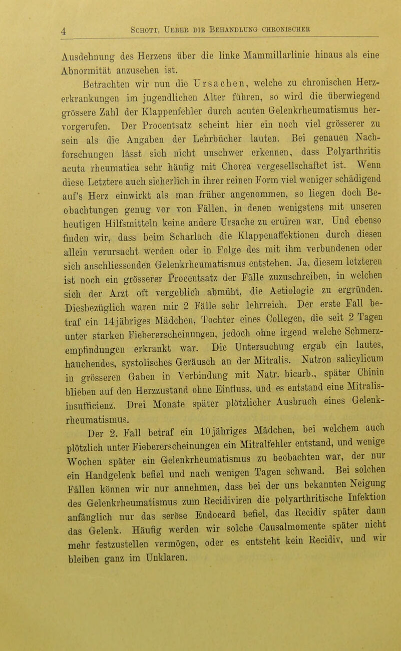 Ausdehnung des Herzens über die linke Mammillaiiinie hinaus als eine Abnormität anzusehen ist. Betrachten wir nun die Ursachen, welche zu chronischen Herz- erkrankungen im jugendlichen Alter führen, so wird die überwiegend grössere Zahl der Klappenfehler durch acuten Gelenkrheumatismus her- vorgerufen. Der Procentsatz scheint hier ein noch viel grösserer zu sein als die Angaben der Lehrbücher lauten. Bei genauen Nach- forschungen lässt sich nicht unschwer erkennen, dass Polyarthritis acuta rheumatica sehr häufig mit Chorea vergesellschaftet ist. Wenn diese Letztere auch sicherlich in ihrer reinen Form viel weniger schädigend auf's Herz einwirkt als man früher angenommen, so liegen doch Be- obachtungen genug vor von Fällen, in denen wenigstens mit unseren heutigen Hilfsmitteln keine andere Ursache zu eruiren war. Und ebenso finden wir, dass beim Scharlach die Klappeuaffektionen durch diesen allein verursacht werden oder in Folge des mit ihm verbundenen oder sich anschliessenden Gelenkrheumatismus entstehen. Ja, diesem letzteren ist noch ein grösserer Procentsatz der Fälle zuzuschreiben, in welchen sich der Arzt oft vergeblich abmüht, die Aetiologie zu ergründen. Diesbezüglich waren mir 2 Fälle sehr lehrreich. Der erste Fall be- traf ein Ujähriges Mädchen, Tochter eines Collegen, die seit 2 Tagen unter starken Fiebererscheinungen, jedoch ohne irgend welche Schmerz- empfindungen erkrankt war. Die Untersuchung ergab ein lautes, hauchendes, systolisches Geräusch an der Mitralis. Natron salicylicum in grösseren Gaben in Verbindung mit Natr. bicarb., später Chinin blieben auf den Herzzustand ohne Einfluss, und es entstand eine Mitralis- insufficienz. Drei Monate später plötzlicher Ausbruch eines Gelenk- rheumatismus. Der 2. Fall betraf ein 10jähriges Mädchen, bei welchem auch plötzlich unter Fiebererscheinungen ein Mitralfehler entstand, und wenige Wochen später ein Gelenkrheumatismus zu beobachten war, der nur ein Handgelenk befiel und nach wenigen Tagen schwand. Bei solchen Fällen können wir nur annehmen, dass bei der uns bekannten Neigung des Gelenkrheumatismus zum Recidivhren die polyarthritische Infektion anfänglich nur das seröse Endocard befiel, das Recidiv später dann das Gelenk. Häufig werden wir solche Causalmomente später nicht mehr festzustellen vermögen, oder es entsteht kein Kecidiv, und wir bleiben ganz im Unklaren.