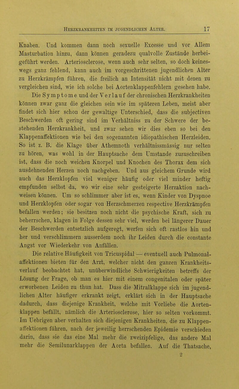 Knaben. Und kommen dann noch sexuelle Excesse und vor Allem Masturbation hinzu, dann können geradezu qualvolle Zustände herbei- geführt werden. Arteriosclerose, wenn auch sehr selten, so doch keines- wegs ganz fehlend, kann auch im vorgeschrittenen jugendlichen Alter zu Herzkrämpfen führen, die freilich an Intensität nicht mit denen zu vergleichen sind, wie ich solche bei Aortenklappenfehlern gesehen habe. Die Symptome und der Ver 1 auf der chronischen Herzkrankheiten können zwar ganz die gleichen sein wie im späteren Leben, meist aber findet sich hier schon der gewaltige Unterschied, dass die subjectiven Beschwerden oft gering sind im Verhältniss zu der Schwere der be- stehenden Herzkrankheit, und zwar sehen wir dies eben so bei den Klappenaffektionen wie bei den sogenannten idiopathischen Herzleiden. So ist z. B. die Klage über Athemnoth verhältnissmässig nur selten zu hören, was wohl in der Hauptsache dem Umstände zuzuschreiben ist, dass die noch weichen Knorpel und Knochen des Thorax dem sich ausdehnenden Herzen noch nachgeben. Und aus gleichem Grunde wird auch das Herzklopfen viel weniger häufig oder viel minder heftig empfunden selbst da, wo wir eine sehr gesteigerte Herzaktion nach- weisen können. Um so schlimmer aber ist es, wenn Kinder von Dyspnoe und Herzklopfen oder sogar von Herzschmerzen respective Herzkrämpfen befallen werden; sie besitzen noch nicht die psychische Kraft, sich zu beherrschen, klagen in Folge dessen sehr viel, werden bei längerer Dauer der Beschwerden entsetzlich aufgeregt, werfen sich oft rastlos hin und her und verschlimmern ausserdem noch ihr Leiden durch die constante Angst vor Wiederkehr von Anfällen. Die relative Häufigkeit von Tricuspidal — eventuell auch Pulmonal- affektionen bieten für den Arzt, welcher nicht den ganzen Krankheits- verlauf beobachtet hat, unüberwindliche Schwierigkeiten betreffs der Lösung der Frage, ob man es hier mit einem congenitalen oder später erworbenen Leiden zu thun hat, Dass die Mitralklappe sich im jugend- lichen Alter häufiger erkrankt zeigt, erklärt sich in der Hauptsache dadurch, dass diejenige Krankheit, welche mit Vorliebe die Aorten- klappen befällt, nämlich die Arteriosclerose, hier so selten vorkommt. Im Uebrigen aber verhalten sich diejenigen Krankheiten, die zu Klappen- affektionen führen, nach der jeweilig herrschenden Epidemie verschieden darin, dass sie das eine Mal mehr die zweizipfelige, das andere Mal mehr die Semilunarklappen der Aorta befallen. Auf die Thatsache, 2