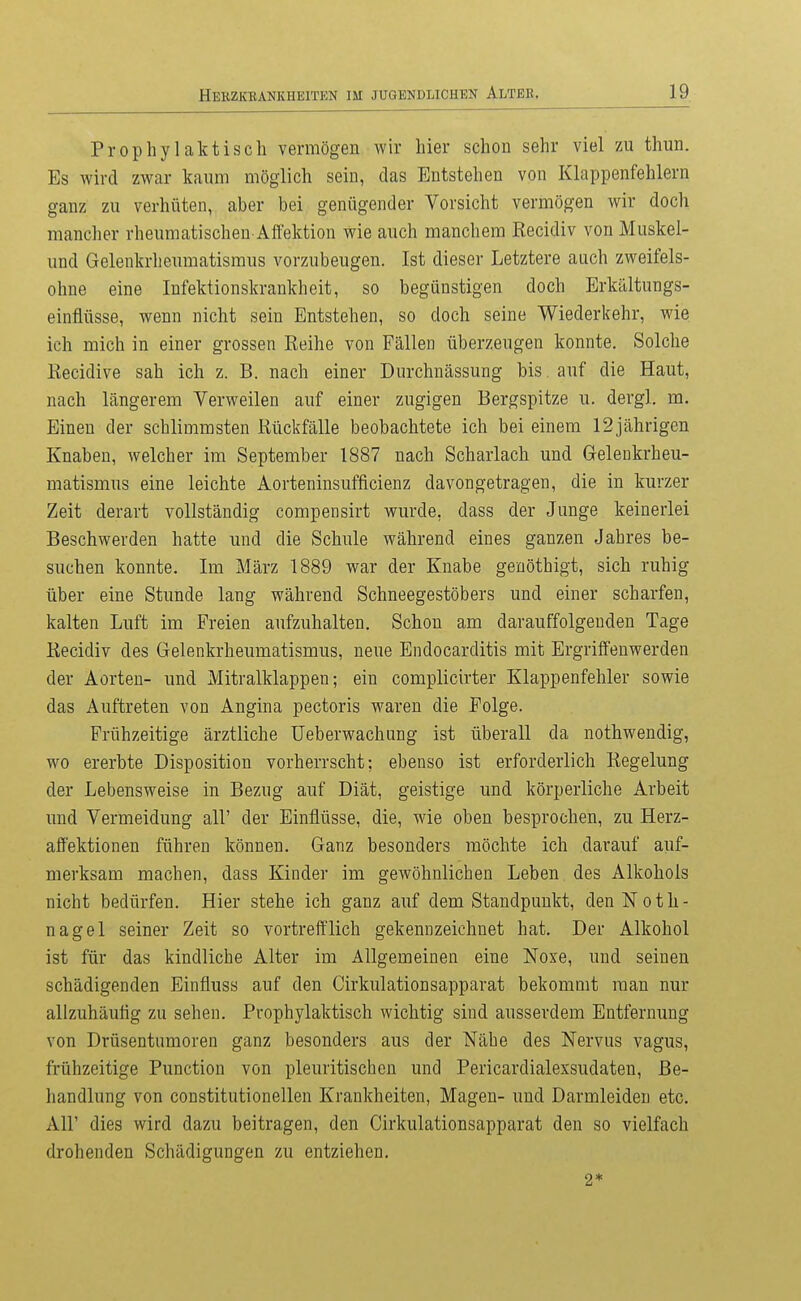 Prophylaktisch vermögen wir hier schon sehr viel zu thun. Es wird zwar kaum möglich sein, das Entstehen von Klappenfehlern ganz zu verhüten, aber bei genügender Vorsicht vermögen wir doch mancher rheumatischen Affektion wie auch manchem Recidiv von Muskel- und Gelenkrheumatismus vorzubeugen. Ist dieser Letztere auch zweifels- ohne eine Infektionskrankheit, so begünstigen doch Erkältungs- einflüsse, wenn nicht sein Entstehen, so doch seine Wiederkehr, wie ich mich in einer grossen Reihe von Fällen überzeugen konnte. Solche Recidive sah ich z. B. nach einer Durchnässung bis. auf die Haut, nach längerem Verweilen auf einer zugigen Bergspitze u, dergl. m. Einen der schlimmsten Rückfälle beobachtete ich bei einem 12jährigen Knaben, welcher im September 1887 nach Scharlach und Gelenkrheu- matismus eine leichte Aorteninsufficienz davongetragen, die in kurzer Zeit derart vollständig compensirt wurde, dass der Junge keinerlei Beschwerden hatte und die Schule während eines ganzen Jahres be- suchen konnte. Im März 1889 war der Knabe geuöthigt, sich ruhig über eine Stunde lang während Schneegestöbers und einer scharfen, kalten Luft im Freien aufzuhalten. Schon am darauffolgenden Tage Recidiv des Gelenkrheumatismus, neue Bndocarditis mit Ergriffenwerden der Aorten- und Mitralklappen; ein complicirter Klappenfehler sowie das Auftreten von Angina pectoris waren die Folge. Frühzeitige ärztliche Ueberwachung ist überall da nothwendig, wo ererbte Disposition vorherrscht; ebenso ist erforderlich Regelung der Lebensweise in Bezug auf Diät, geistige und körperliche Arbeit und Vermeidung all' der Einflüsse, die, wie oben besprochen, zu Herz- aff'ektionen führen können. Ganz besonders möchte ich darauf auf- merksam machen, dass Kinder im gewöhnlichen Leben des Alkohols nicht bedürfen. Hier stehe ich ganz auf dem Standpunkt, den Noth- nagel seiner Zeit so vortrefflich gekennzeichnet hat. Der Alkohol ist für das kindliche Alter im Allgemeinen eine Noxe, und seinen schädigenden Einfluss auf den Cirkulationsapparat bekommt man nur allzuhäuüg zu sehen. Prophylaktisch wichtig sind ausserdem Entfernung von Drüsentumoren ganz besonders aus der Nähe des Nervus vagus, frühzeitige Function von pleuritischcn und Pericardialexsudaten, Be- handlung von constitutionellen Krankheiten, Magen- und Darmleiden etc. Air dies wird dazu beitragen, den Cirkulationsapparat den so vielfach drohenden Schädigungen zu entziehen. 2*