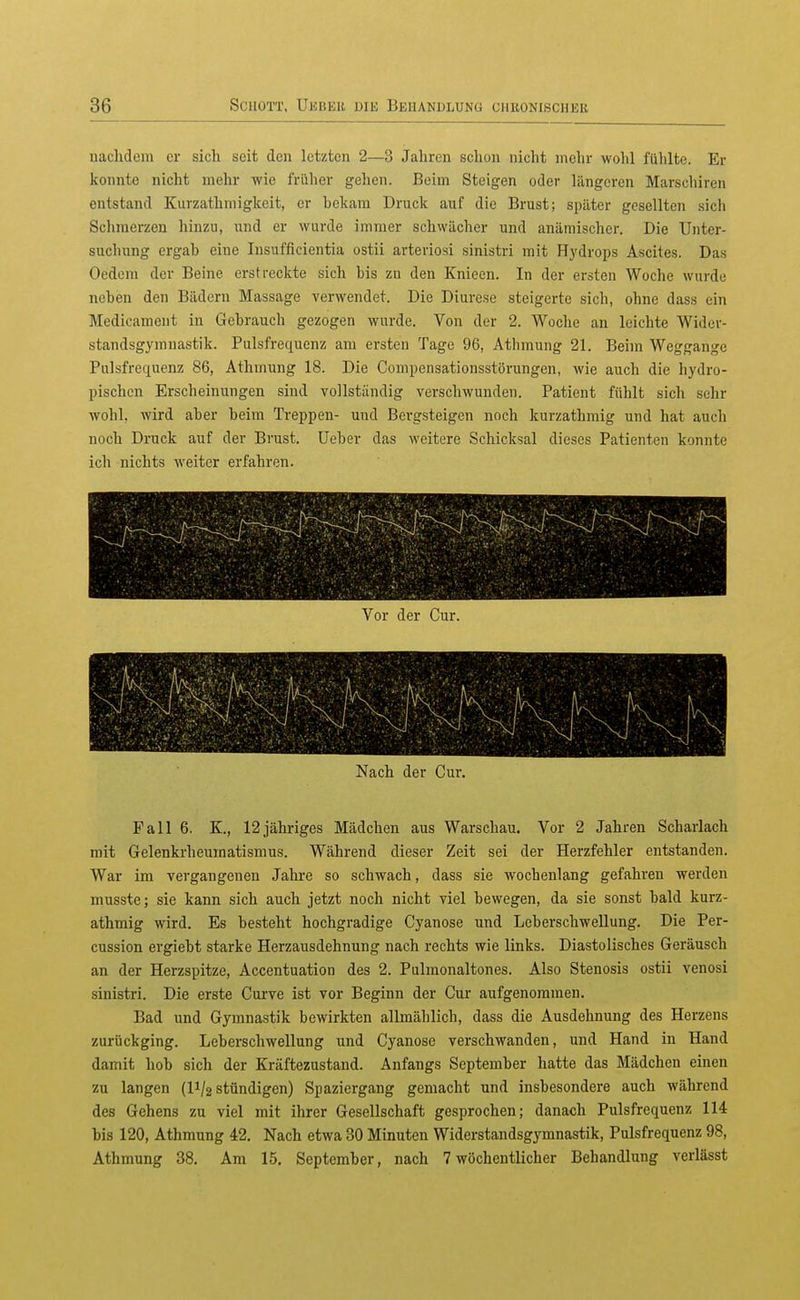 nachdem er sich seit den letzten 2—3 Jahren schon nicht mehr wohl fühlte. Er konnte nicht mehr wie früher gehen. Beim Steigen oder längeren Marschiren entstand Kurzathniigkeit, er bekam Druck auf die Brust; später gesellten sich Schmerzen hinzu, nnd er wurde immer schwächer und anämischer. Die Unter- suchung crgah eine Insufficientia ostii arteriosi sinistri mit Hydrops Ascites. Das Oedcni der Beine erstreckte sich bis zn den Knioen. In der ersten Woche wurde neben den Bädern Massage verwendet. Die Diurese steigerte sich, ohne dass ein Medicament in Gebrauch gezogen wurde. Von der 2. Woche an leichte Wider- standsgymnastik. Pulsfrequenz am ersten Tage 96, Athmung 21. Beim Weggange Pulsfrequenz 86, Athmung 18. Die Compensationsstörungen, wie auch die hydro- pischcn Erscheinungen sind vollständig verschwunden. Patient fühlt sich sehr wohl, wird aber beim Treppen- und Bergsteigen noch kurzathmig und hat auch noch Druck auf der Brust, üeber das weitere Schicksal dieses Patienten konnte ich nichts weiter erfahren. Vor der Cur. Nach der Cur. Fall 6. K., 12jähi-iges Mädchen aus Warschau. Vor 2 Jahren Scharlach mit Gelenkrheumatismus. Während dieser Zeit sei der Herzfehler entstanden. War im vergangenen Jahre so schwach, dass sie wochenlang gefahren werden musste; sie kann sich auch jetzt noch nicht viel bewegen, da sie sonst bald kurz- athmig wird. Es besteht hochgradige Cyanose und Leberschwellung. Die Per- cussion ergiebt starke Herzausdehnung nach rechts wie links. Diastolisches Geräusch an der Herzspitze, Accentuation des 2. Pulmonaltones. Also Stenosis ostii venosi sinistri. Die erste Curve ist vor Beginn der Cur aufgenommen. Bad und Gymnastik bewirkten allmählich, dass die Ausdehnung des Herzens zurückging. Leberschwellung und Cyanose verschwanden, und Hand in Hand damit hob sich der Eräftezustand. Anfangs September hatte das Mädchen einen zu langen (11/2 stündigen) Spaziergang gemacht und insbesondere auch während des Gehens zu viel mit ihrer Gesellschaft gesprochen; danach Pulsfrequenz 114 bis 120, Athmung 42. Nach etwa 30 Minuten Widerstandsgymnastik, Pulsfrequenz 98, Athmung 38. Am 15, September, nach 7wöchentlicher Behandlung verlässt