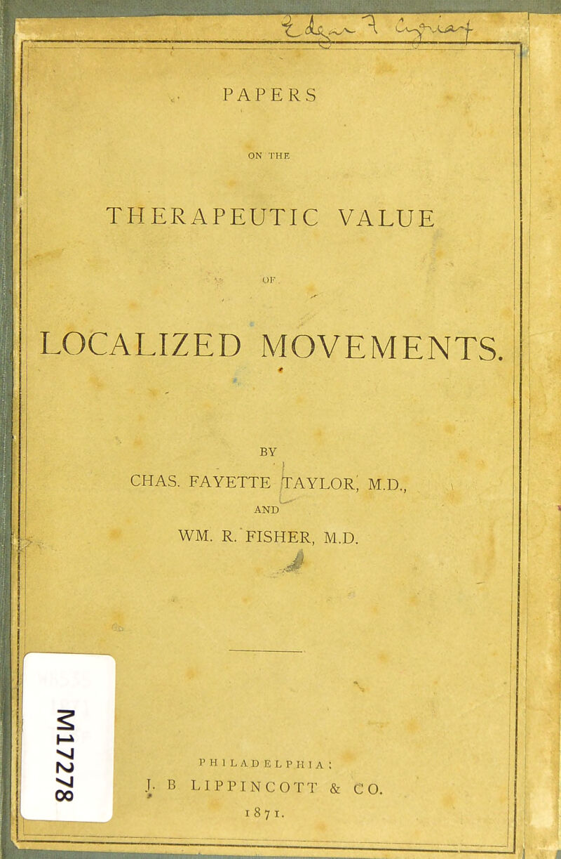 PAPERS ON THE THERAPEUTIC VALUE OF . LOCALIZED MOVEMENTS. BY - CHAS. FAYETTE TAYLOR; M.D., L AND 1 I WM. R.'FISHER, M.D. PHILADELPHIA: B LIPPINCOTT & CO. i 8 7 i.