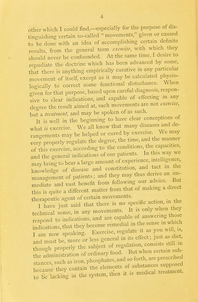 other which I could find,—especially for the purpose of dis- tinguishing certain so-called movements, given or caused to be done with an idea of accomplishing certain definite results from the general term exercise, with which they should'never be confounded. At the same time, I desire to repudiate the doctrine which has been advanced by some, that there is anything empirically curative in any particular movement of itself, except as it may be calculated physio- logically to correct some functional disturbance. When civen for that purpose, based upon careful diagnosis, respon- sive to clear indications, and capable of effecting in any degree the result aimed at, such movements are not exercise, but a treatment, and may be spoken of as such. It is well in the beginning to have clear conceptions of what is exercise. We all know that many diseases and de- rangements may be helped or cured by exercise We may very properly regulate the degree, the time, and the manner of this exercise, according to the conditions, the capacities, and the general indications of our patients. In this way we may bring to bear a large amount of experience, intelligence, knowledge of disease and constitution and tact in the management of patients; and they may thus derive an im- mediate and vast benefit from following our advice But this is quite a different matter from that of making a direct therapeutic agent of certain movements. I have just said that there is no specific action, in the technic! ense, in any movements. It is only when they respond to indications, and are capable of answering those nTations, that they become remedial in the sense in whi h m ' , . *. T7VPrciSe regulate t as you will, is, I am now speaking. Exercise, regui. j . and must be, more or less general m its effect, just as die though properly the subject of regulation, consists still in e administration of ordinary food. But when certain sub- snnct u h as iron, phosphates, and so forth, are prescribed because they contain the-elements of substances supposed to be lacking in the system, then it is medical treatment,