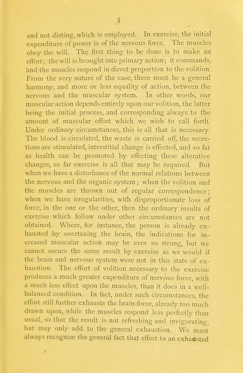 and not dieting, which is employed. In exercise, the initial expenditure of power is of the nervous force. The muscles obey the will. The first thing, to be done is to make an effort; the will is brought into primary action; it commands, and the muscles respond in direct proportion to the volition. From the very nature of the case, there must be a general harmony, and more or less equality of action, between the nervous and the muscular system. In other words, our muscular action depends entirely upon our volition, the latter being the initial process, and corresponding always to the amount of muscular effort which we wish to call forth. Under ordinary circumstances, this is all that is necessary. The blood is circulated, the waste is carried off, the secre- tions are stimulated, interstitial change is effected, and so far as health can be promoted by effecting these alterative changes, so far exercise is all that may be required. But when we have a disturbance of the normal relations between the nervous and the organic system; when the volition and the muscles are thrown out of regular correspondence; when we have irregularities, with disproportionate loss of force, in the one or the other, then the ordinary results of exercise which follow under other circumstances are not obtained. Where, for instance, the person is already ex- hausted by overtaxing the brain, the indications for in- creased muscular action may be ever so strong, but we cannot secure the same result by exercise as we would if the brain and nervous system were not in this state of ex- haustion. The effort of volition necessary to the exercise produces a much greater expenditure of nervous force, with a much less effect upon the muscles, than it does in a well- balanced condition. In fact, under such circumstances, the effort still further exhausts the brain-force, already too much drawn upon, while the muscles respond less perfectly than usual, so that the result is not refreshing and invigorating but may only add to the general exhaustion. We must always recognize the general fact that effort to an exhausted i