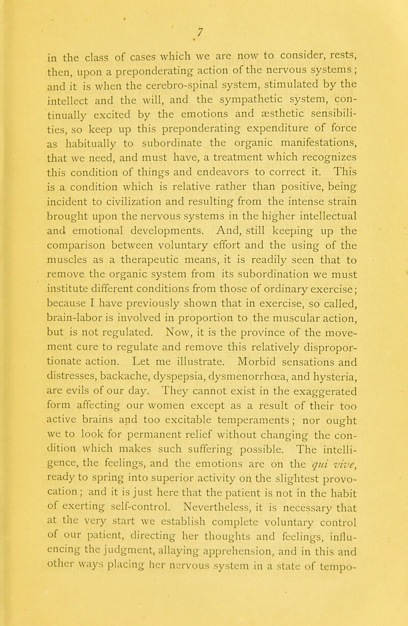 in the class of cases which we are now to consider, rests, then, upon a preponderating action of the nervous systems; and it is when the cerebro-spinal system, stimulated by the intellect and the will, and the sympathetic system, con- tinually excited by the emotions and aesthetic sensibili- ties, so keep up this preponderating expenditure of force as habitually to subordinate the organic manifestations, that we need, and must have, a treatment which recognizes this condition of things and endeavors to correct it. This is a condition which is relative rather than positive, being incident to civilization and resulting from the intense strain brought upon the nervous systems in the higher intellectual and emotional developments. And, still keeping up the comparison between voluntary effort and the using of the muscles as a therapeutic means, it is readily seen that to remove the organic system from its subordination we must institute different conditions from those of ordinary exercise; because I have previously shown that in exercise, so called, brain-labor is involved in proportion to the muscular action, but is not regulated. Now, it is the province of the move- ment cure to regulate and remove this relatively dispropor- tionate action. Let me illustrate. Morbid sensations and distresses, backache, dyspepsia, dysmenorrhcea, and hysteria, are evils of our day. They cannot exist in the exaggerated form affecting our women except as a result of their too active brains and too excitable temperaments; nor ought we to look for permanent relief without changing the con- dition which makes such suffering possible. The intelli- gence, the feelings, and the emotions are on the qui vive, ready to spring into superior activity on the slightest provo- cation ; and it is just here that the patient is not in the habit of exerting self-control. Nevertheless, it is necessary that at the very start we establish complete voluntary control of our patient, directing her thoughts and feelings, influ- encing the judgment, allaying apprehension, and in this and other ways placing her nervous system in a state of tempo-