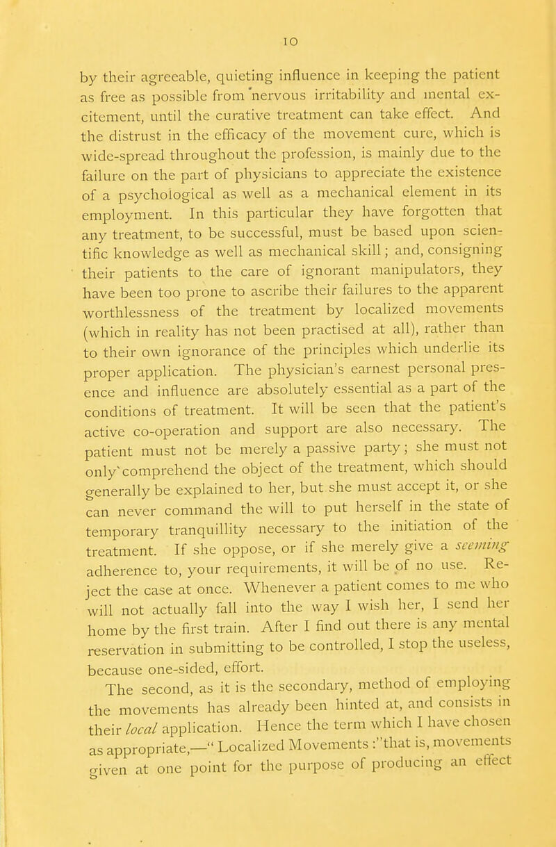 by their agreeable, quieting influence in keeping the patient as free as possible from nervous irritability and mental ex- citement, until the curative treatment can take effect. And the distrust in the efficacy of the movement cure, which is wide-spread throughout the profession, is mainly due to the failure on the part of physicians to appreciate the existence of a psychological as well as a mechanical element in its employment. In this particular they have forgotten that any treatment, to be successful, must be based upon scien- tific knowledge as well as mechanical skill; and, consigning their patients to the care of ignorant manipulators, they have been too prone to ascribe their failures to the apparent worthlessness of the treatment by localized movements (which in reality has not been practised at all), rather than to their own ignorance of the principles which underlie its proper application. The physician's earnest personal pres- ence and influence are absolutely essential as a part of the conditions of treatment. It will be seen that the patient's active co-operation and support are also necessary. The patient must not be merely a passive party; she must not only comprehend the object of the treatment, which should generally be explained to her, but she must accept it, or she can never command the will to put herself in the state of temporary tranquillity necessary to the initiation of the treatment. If she oppose, or if she merely give a seeming adherence to, your requirements, it will be of no use. Re- ject the case at once. Whenever a patient comes to me who will not actually fall into the way I wish her, I send her home by the first train. After I find out there is any mental reservation in submitting to be controlled, I stop the useless, because one-sided, effort. The second, as it is the secondary, method of employing the movements has already been hinted at, and consists in their local application. Hence the term which I have chosen as appropriate,— Localized Movements f'that is, movements given at one point for the purpose of producing an effect